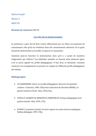Solène Goupil
Master 2
MEEF PE

Résumé de mémoire UE 95
Les clés de la mémorisation
Le professeur a pour but de faire retenir efficacement par ses élèves un maximum de
connaissances afin qu’ils les réutilisent dans des raisonnements ultérieurs. Or le geste
mental de mémorisation se travaille, s’acquiert et s’automatise.
Comment peut-on favoriser la mémorisation alors qu’il y a autant de manières
d’apprendre que d’élèves ? Les habitudes mentales se classent selon plusieurs types,
c’est ce qu’on appelle les profils pédagogiques. Il faut donc se demander comment
construire son enseignement en prenant en compte les différents profils pédagogiques
des enfants.

Bibliographie


LA GARANDERIE (de) A, Les profils pédagogiques. Discerner les aptitudes
scolaires : Centurion, 1989, 259p Sous la direction de Christine PREBEL, La
gestion mentale à l’école : Retz, 1993,141p



CHICH J-P, JACQUET M, MERIAUX N, VERNEYRE M, Pratique pédagogique de la
gestion mentale : Retz, 1995, 175p



EVANO C, La gestion mentale. Un autre regard, une autre écoute en pédagogie :
Nathan pédagogie, 1999, 190p

 