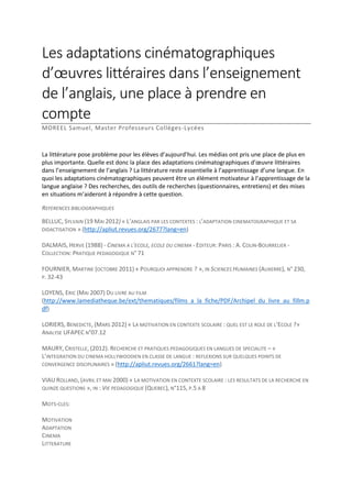 Les adaptations cinématographiques
d’œuvres littéraires dans l’enseignement
de l’anglais, une place à prendre en
compte
MOREEL Samuel, Master Professeurs Collèges-Lycées

La littérature pose problème pour les élèves d’aujourd’hui. Les médias ont pris une place de plus en
plus importante. Quelle est donc la place des adaptations cinématographiques d’œuvre littéraires
dans l’enseignement de l’anglais ? La littérature reste essentielle à l’apprentissage d’une langue. En
quoi les adaptations cinématographiques peuvent être un élément motivateur à l’apprentissage de la
langue anglaise ? Des recherches, des outils de recherches (questionnaires, entretiens) et des mises
en situations m’aideront à répondre à cette question.
REFERENCES BIBLIOGRAPHIQUES
BELLUC, SYLVAIN (19 MAI 2012) « L’ANGLAIS PAR LES CONTEXTES : L’ADAPTATION CINEMATOGRAPHIQUE ET SA
DIDACTISATION » (http://apliut.revues.org/2677?lang=en)
DALMAIS, HERVE (1988) - CINEMA A L'ECOLE, ECOLE DU CINEMA - EDITEUR: PARIS : A. COLIN-BOURRELIER COLLECTION: PRATIQUE PEDAGOGIQUE N° 71
FOURNIER, MARTINE (OCTOBRE 2011) « POURQUOI APPRENDRE ? », IN SCIENCES HUMAINES (AUXERRE), N° 230,
P. 32-43
LOYENS, ERIC (MAI 2007) DU LIVRE AU FILM
(http://www.lamediatheque.be/ext/thematiques/films_a_la_fiche/PDF/Archipel_du_livre_au_fillm.p
df)
LORIERS, BENEDICTE, (MARS 2012) « LA MOTIVATION EN CONTEXTE SCOLAIRE : QUEL EST LE ROLE DE L’ECOLE ?»
ANALYSE UFAPEC N°07.12
MAURY, CRISTELLE, (2012). RECHERCHE ET PRATIQUES PEDAGOGIQUES EN LANGUES DE SPECIALITE – «
L’INTEGRATION DU CINEMA HOLLYWOODIEN EN CLASSE DE LANGUE : REFLEXIONS SUR QUELQUES POINTS DE
CONVERGENCE DISCIPLINAIRES » (http://apliut.revues.org/2661?lang=en)
VIAU ROLLAND, (AVRIL ET MAI 2000) « LA MOTIVATION EN CONTEXTE SCOLAIRE : LES RESULTATS DE LA RECHERCHE EN
QUINZE QUESTIONS », IN : VIE PEDAGOGIQUE (QUEBEC), N°115, P.5 A 8
MOTS-CLES:
MOTIVATION
ADAPTATION
CINEMA
LITTERATURE

 