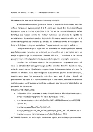 COMBATTRE LES DYSLEXIES AVEC LES TECHNOLOGIES NUMERIQUES
________________________________________________________________________________
PALIAKARA-DUVAL Nita, Master 2 Professeur Collèges-Lycées Anglais

A travers ma bibliographie, j’ai lu que 10% de la population mondiale et 4 à 6% des
enfants françaissont dyslexiques(soit 1 à 2 enfants par classe). Des étudesscientifiques
(présentées dans le journal scientifique PLOS ONE et de LuzRello)démontrent l’effet
bénéfique des logiciels comme le

lecteur numérique qui améliore la rapidité, la

compréhension des étudiants atteints de dyslexies (dyspraxie, dysorthographie, etc …). Il
existecertaines polices de caractères qui ont déjà été identifiées comme mieuxadaptées au
lectorat dyslexique, et ainsi que leur taille ou l’espacement entre les mots et les lettres.
Le logiciel miracle qui va régler tous les problèmes des élèves dyslexiques n’existe
pas : la technologie numérique est seulement une « béquille » qui va permettre, après un
temps d’apprentissage, de contourner certaines difficultés. L’ordinateur et la tablette
peuventêtre un outil qui peut aider les dys au quotidien pour les rendre plus autonomes.
Un enfant dit « ordinaire » apprend à lire en quelques mois. Le dyslexique quant à lui
reste à la période initiale de l’apprentissage. L’enfant persiste à déchiffrer durant des mois,
voire des années comme s’il débutait son apprentissage du langage écrit et de la lecture. En
utilisant les différents outils méthodologiques (questionnaires pour les élèves dyslexiques,
questionnaires pour les enseignants, entretiens avec des directeurs d’école et
professionnels de santé) et la recherche théorique, je vais essayer d’étudier si l’utilisation
des technologies numériques est une aide ou un obstacle pour contourner et combattre les
problèmes des dyslexiques.
BIBLIOGRAPHIE-SITOGRAPHIE :
•

Odile Golliet. 2011. La dyslexie, prise en charge à l’école et à la maison. Pour parents,
professeurs et accompagnants des élèves dyslexiques. Tome 1.

•

http://www.plosone.org/article/info%3Adoi%2F10.1371%2Fjournal.pone.0075634,
October 2013.

•

http://www.reaap73.org/docs/1190625469Prise_en_charge_scolaire_des_enfants_dyslexiques_juillet_2007.pdf, October 2013.

•

http://www.apeda-france.com/spip.php?article36, October 2013.

MOTS CLES : Dyslexies, les technologies numériques, logiciel, apprentissage, questionnaires

 