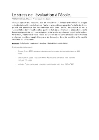 Le stress de l’évaluation à l’école.
PASTOUR Chloé, Master Professeur des Ecoles
« Rangez vos cahiers, vous allez être en évaluation ». Ce mot d'ordre lancé, les visages
se tendent singulièrement, la classe s'agite et une ambiance pesante s'installe. Le stress,
qui est une pathologie que l'on retrouve aussi chez l'enfant, est produit ici par la
représentation de l'évaluation et ce qu'elle induit. La question qui se pose est donc celle
du contournement de ces représentations et de la mise en valeur du travail en lui -même.
Par ailleurs, il convient d'aider l'élève à dépasser les obstacles émoti onnels de manière
à valoriser ce même travail. On pourra se demander, de cette manière, si le modèle
finlandais est satisfaisant.
Mots clés : Valorisation – jugement – angoisse – évaluation – estime de soi.
REFERENCES BIBLIOGRAPHIQUES :
-

GEORGE, GISELE. 2002. CES ENFANTS MALADES DE STRESS. PARIS : EDITIONS ANNE CARRIERE. 183
PAGES.

-

SARZAUD, SYLVIE. 2011. J’AIDE MON ENFANT À SURMONTER SON STRESS. PARIS : EDITIONS
EYROLLES. 153 PAGES.

-

DOSSIER « L’ECOLE EN FINLANDE », CAHIERS PEDAGOGIQUES, PARIS. AVRIL 2005, N°432.

 