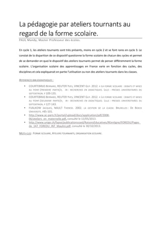 La pédagogie par ateliers tournants au
regard de la forme scolaire.
PAUL Mandy, Master Professeur des écoles.
En cycle 1, les ateliers tournants sont très présents, moins en cycle 2 et se font rares en cycle 3. Le
constat de la disparition de ce dispositif questionne la forme scolaire de chacun des cycles et permet
de se demander en quoi le dispositif des ateliers tournants permet de penser différemment la forme
scolaire. L’organisation scolaire des apprentissages en France varie en fonction des cycles, des
disciplines et cela expliquerait en partie l’utilisation ou non des ateliers tournants dans les classes.
REFERENCES BIBLIOGRAPHIQUES :








COURTEBRAS BERNARD, REUTER YVES, VINCENT GUY. 2012. « LA FORME SCOLAIRE : DEBATS ET MISES
AU POINT (PREMIERE PARTIE)», IN : RECHERCHES EN DIDACTIQUES. LILLE : PRESSES UNIVERSITAIRES DU
SEPTENTRION. P 109-135.
COURTEBRAS BERNARD, REUTER YVES, VINCENT GUY. 2012. « LA FORME SCOLAIRE : DEBATS ET MISES
AU POINT (DEUXIEME PARTIE)», IN : RECHERCHES EN DIDACTIQUES. LILLE : PRESSES UNIVERSITAIRES DU
SEPTENTRION. P 127-143.
FIJALKOW JACQUES, NAULT THERESE. 2002. LA GESTION DE LA CLASSE. BRUXELLES : DE BOECK
UNIVERSITE. P85-101.
http://www.ac-paris.fr/portail/upload/docs/application/pdf/200806/ateliers_en_maternelle.pdf, consulté le 11/05/2013.
http://www.unige.ch/fapse/publicationsssed/RaisonsEducatives/REenligne/FOREDU/Pages_
de_147_FOREDU_INT_Maulini.pdf, consulté le 30/10/2013.

MOTS-CLES : FORME SCOLAIRE, ATELIERS TOURNANTS, ORGANISATION SCOLAIRE.

 