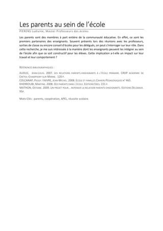 Les parents au sein de l’école
PIERENS Ludivine, Master Professeurs des écoles
Les parents sont des membres à part entière de la communauté éducative. En effet, ce sont les
premiers partenaires des enseignants. Souvent présents lors des réunions avec les professeurs,
sorties de classe ou encore conseil d’écoles pour les délégués, on peut s’interroger sur leur rôle. Dans
cette recherche, je me suis intéressée à la manière dont les enseignants peuvent les intégrer au sein
de l’école afin que ce soit constructif pour les élèves. Cette implication a-t-elle un impact sur leur
travail et leur comportement ?
RÉFÉRENCES BIBLIOGRAPHIQUES :
AUDUC, JEAN-LOUIS. 2007. LES RELATIONS PARENTS-ENSEIGNANTS À L’ÉCOLE PRIMAIRE. CRDP ACADÉMIE DE
CRÉTEIL-CHAMPIGNY-SUR-MARNE. 120 P.
COLCANAP, PEGGY. FAIVRE, JEAN-MICHEL. 2008. ECOLE ET FAMILLES CAHIERS PÉDAGOGIQUES N° 465.
KHERROUBI, MARTINE. 2008. DES PARENTS DANS L’ÉCOLE. EDITIONS ERES. 221 P.
MATHON, OSTIANE. 2009. UN PROJET POUR… REPENSER LA RELATION PARENTS-ENSEIGNANTS. EDITIONS DELGRAVE.
95P.
Mots-Clés : parents, coopération, APEL, réussite scolaire.

 