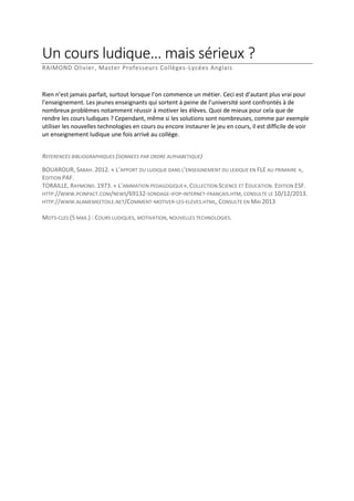 Un cours ludique… mais sérieux ?
RAIMOND Olivier, Master Professeurs Collèges-Lycées Anglais

Rien n’est jamais parfait, surtout lorsque l’on commence un métier. Ceci est d’autant plus vrai pour
l’enseignement. Les jeunes enseignants qui sortent à peine de l’université sont confrontés à de
nombreux problèmes notamment réussir à motiver les élèves. Quoi de mieux pour cela que de
rendre les cours ludiques ? Cependant, même si les solutions sont nombreuses, comme par exemple
utiliser les nouvelles technologies en cours ou encore instaurer le jeu en cours, il est difficile de voir
un enseignement ludique une fois arrivé au collège.
REFERENCES BIBLIOGRAPHIQUES (DONNEES PAR ORDRE ALPHABETIQUE)
BOUAROUR, SABAH. 2012. « L’APPORT DU LUDIQUE DANS L’ENSEIGNEMENT DU LEXIQUE EN FLE AU PRIMAIRE »,
EDITION PAF.
TORAILLE, RAYMOND. 1973. « L’ANIMATION PEDAGOGIQUE», COLLECTION SCIENCE ET EDUCATION. EDITION ESF.
HTTP://WWW.PCINPACT.COM/NEWS/69132-SONDAGE-IFOP-INTERNET-FRANCAIS.HTM, CONSULTE LE 10/12/2013.
HTTP://WWW.ALAMEMEETOILE.NET/COMMENT-MOTIVER-LES-ELEVES.HTML, CONSULTE EN MAI 2013
MOTS-CLES (5 MAX.) : COURS LUDIQUES, MOTIVATION, NOUVELLES TECHNOLOGIES.

 