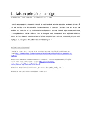 La liaison primaire - collège
VERHAEGHE Claire, Master 2 Professeurs des Ecoles

L’entrée au collège est considérée comme un synonyme de réussite pour tous les élèves de CM2. À
cet âge, ils ont forgé leur capacité de raisonnement et prennent conscience de leur statut. Ce
passage, qui constitue un cap essentiel dans leur parcours scolaire, soulève pourtant des difficultés.
Le changement du statut d’élève à celui de collégien peut bouleverser leurs représentations du
travail et d’eux-mêmes. Les conséquences seront alors multiples. Dès lors, comment pouvons-nous
expliquer ce passage du statut d’élève à celui de collégien ?

REFERENCES BIBLIOGRAPHIQUES
COULON, M. (2012) ECOLE, COLLEGE, LYCEE, PASSAGE OU RUPTURE ? CENTRE ACADEMIQUE MICHEL
DELAY (http://camd.ac-lyon.fr/camd/education-prioritaire/ecolecollegelycee-passages-ouruptures)
INSPECTION GENERALE DE L’EDUCATION NATIONALE GROUPE DE L’ENSEIGNEMENT PRIMAIRE. (2010) LA
LIAISON ENTRE L’ECOLE PRIMAIRE ET LE COLLEGE (http://www.ac-nancymetz.fr/casnav/rep/docs_rep/liaison-5.pdf)
PERRENOUD, P. QU'EST-CE QU'APPRENDRE ? , ENFANCES & PSY 4/2003 (NO24), P. 9-17.
REBOUL, O. 1980. QU'EST-CE QU'APPRENDRE ? PARIS : PUF

 