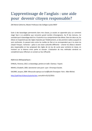 L’apprentissage de l’anglais : une aide
pour devenir citoyen responsable?
ZAK Marie-Catherine, Master Professeur des Collèges-Lycées MEEF

Suite à des bavardages permanents dans mes classes, je voulais en apprendre plus sur comment
réagir face à ce problème que rencontre grand nombre d’enseignants. Au fil des lectures, j’ai
constate que le bavardage etait lie a l’autorite et au comportement des élèves. Dans les deux cas, les
élèves ne respectent pas des règles imposées par l’établissement, un des premiers cadres ausquels ils
sont confrontés. Ils passent alors entre les mailles du filet et ne correspondent pas à la vision du
citoyen français. J’aimerais – grâce à une vision culturelle différente – amener les élèves à devenir
plus responsables en leur proposant des règles de vie (ou de survie pour certains) en classe, en
insistant sur la balance entre parler et écouter. L’évaluation de mes méthodes viendrait en
complément pour effectuer un constat sur leur efficacité.

Références Bibliographiques :
EHNUEL, Florence, 2012. Le bavardage, parlons-en enfin. Clamecy : Fayard.
MAHEU, Elizabeth, 2005. Sanctionner sans punir. Lyon : Chronique Sociale.
SALOME, Jacques, 2004. Minuscules aperçus sur la difficulté d’enseigner. Paris : Albin Michel.
http://palf.free.fr/divers/autorite.htm, consulté le 01/12/2013.

 