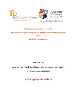 Master sciences humaines et sociales
Mention "Métiers de l’Enseignement, de l’Education et de la Formation"
(MEEF)
Spécialité : enseignement

La recherche :
résumés des problématiques des mémoires de master
Année universitaire 2013-2014

« Complémentarité »

 