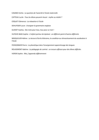CASANO Cécilia : La question de l’autorité à l’école maternelle
CATTEAU Lucile : Tous les élèves peuvent réussir : mythe ou réalité ?
COQUET Clémence : La relaxation à l’école
DEHUYSSER Laure : Enseigner la grammaire anglaise
GUEDET Audrey : Des mots pour tous, tous pour un mot !
HUYGHE-BAAS Sophie : L’enfant porteur de dyslexie : un différent parmi d’autres différents
MASQUELIER Hélène : La lecture d’écrits littéraires, la condition au réinvestissement du vocabulaire à
l’école
POISSONNIER Pierre : La phonétique dans l’enseignement-apprentissage des langues
ROUGEMONT Adeline : La pédagogie de contrat : un recours efficace pour des élèves difficiles
VIEREN Sophie : Moi, j’apprends différemment

 