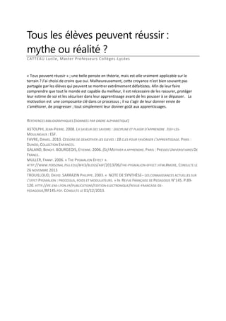 Tous les élèves peuvent réussir :
mythe ou réalité ?
CATTEAU Lucile, Master Professeurs Collèges-Lycées

« Tous peuvent réussir » ; une belle pensée en théorie, mais est-elle vraiment applicable sur le
terrain ? J’ai choisi de croire que oui. Malheureusement, cette croyance n’est bien souvent pas
partagée par les élèves qui peuvent se montrer extrêmement défaitistes. Afin de leur faire
comprendre que tout le monde est capable du meilleur, il est nécessaire de les rassurer, protéger
leur estime de soi et les sécuriser dans leur apprentissage avant de les pousser à se dépasser. La
motivation est une composante clé dans ce processus ; il va s’agir de leur donner envie de
s’améliorer, de progresser ; tout simplement leur donner goût aux apprentissages.
REFERENCES BIBLIOGRAPHIQUES (DONNEES PAR ORDRE ALPHABETIQUE)
ASTOLPHI, JEAN-PIERRE. 2008. LA SAVEUR DES SAVOIRS : DISCIPLINE ET PLAISIR D’APPRENDRE .ISSY-LESMOULINEAUX : ESF.
FAVRE, DANIEL. 2010. CESSONS DE DEMOTIVER LES ELEVES : 18 CLES POUR FAVORISER L’APPRENTISSAGE. PARIS :
DUNOD, COLLECTION ENFANCES.
GALAND, BENOIT. BOURGEOIS, ETIENNE. 2006. (SE) MOTIVER A APPRENDRE. PARIS : PRESSES UNIVERSITAIRES DE
FRANCE.
MULLER, FANNY. 2006. « THE PYGMALION EFFECT ».
HTTP://WWW.PERSONAL.PSU.EDU/BFR3/BLOGS/ASP/2013/06/THE-PYGMALION-EFFECT.HTML#MORE, CONSULTE LE
26 NOVEMBRE 2013
TROUILLOUD, DAVID. SARRAZIN PHILIPPE. 2003. « NOTE DE SYNTHÈSE– LES CONNAISSANCES ACTUELLES SUR
L’EFFET PYGMALION : PROCESSUS, POIDS ET MODULATEURS. » IN REVUE FRANÇAISE DE PEDAGOGIE N°145. P.89120. HTTP://IFE.ENS-LYON.FR/PUBLICATIONS/EDITION-ELECTRONIQUE/REVUE-FRANCAISE-DEPEDAGOGIE/RF145.PDF. CONSULTE LE 01/12/2013.

 