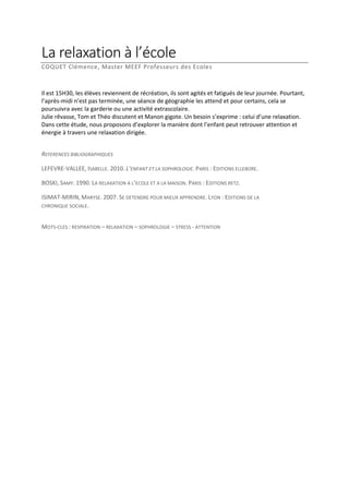 La relaxation à l’école
COQUET Clémence, Master MEEF Professeurs des Ecoles

Il est 15H30, les élèves reviennent de récréation, ils sont agités et fatigués de leur journée. Pourtant,
l’après-midi n’est pas terminée, une séance de géographie les attend et pour certains, cela se
poursuivra avec la garderie ou une activité extrascolaire.
Julie rêvasse, Tom et Théo discutent et Manon gigote. Un besoin s’exprime : celui d’une relaxation.
Dans cette étude, nous proposons d’explorer la manière dont l’enfant peut retrouver attention et
énergie à travers une relaxation dirigée.
REFERENCES BIBLIOGRAPHIQUES
LEFEVRE-VALLEE, ISABELLE. 2010. L’ENFANT ET LA SOPHROLOGIE. PARIS : EDITIONS ELLEBORE.
BOSKI, SAMY. 1990. LA RELAXATION A L’ECOLE ET A LA MAISON. PARIS : EDITIONS RETZ.
ISIMAT-MIRIN, MARYSE. 2007. SE DETENDRE POUR MIEUX APPRENDRE. LYON : EDITIONS DE LA
CHRONIQUE SOCIALE.
MOTS-CLES : RESPIRATION – RELAXATION – SOPHROLOGIE – STRESS - ATTENTION

 