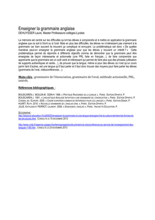 Enseigner la grammaire anglaise

DEHUYSSER Laure, Master Professeurs collèges-Lycées
Le mémoire est centré sur les difficultés qu’ont les élèves à comprendre et à mettre en application la grammaire
anglaise que ce soit à l’écrit ou à l’oral. Mais en plus des difficultés, les élèves ne s’intéressent pas vraiment à la
grammaire car bien souvent ils trouvent ça compliqué et ennuyant. La problématique est donc « De quelles
manières peut-on enseigner la grammaire anglaise pour que les élèves y trouvent un intérêt ? » Cette
problématique permet de répondre à différents objectifs comme de démontrer que la grammaire peut être
enseignée de façon intéressante et actionnelle (une PRL faite en français…), de faire comprendre aux
apprenants que la grammaire est un outil varié et intéressant qui permet de faire plus que des phrases (utilisation
de supports authentiques et variés…), de prouver que la langue, même si pour des élèves ce n’est qu’un cours
parmi tant d’autres, est une langue qu’il faut parler et il faut donc trouver des moyens pour faire parler les élèves
(grammaire de l’oral, vidéoconférences…).

Mots-clés : grammaire de l’énonciation, grammaire de l’oral, méthode actionnelle, PRL,
intérêt.
Références bibliographiques :
BOUSCAREN J. MOULIN M. ODIN H. 1996. « PRATIQUE RAISONNEE DE LA LANGUE », PARIS : EDITION OPHRYS. P.
BOUSCAREN J. 1991. « LINGUISTIQUE ANGLAISE INITIATION A UNE GRAMMAIRE DE L’ENONCIATION », PARIS : EDITION OPHRYS. P.
CONSEIL DE L’EUROPE. 2005. « CADRE EUROPEEN COMMUN DE REFERENCE POUR LES LANGUES », PARIS : EDITION DIDIER. P.
HUART, RUTH. 2010. « NOUVELLE GRAMMAIRE DE L’ANGLAIS ORAL », PARIS : EDITION OPHRYS. P.
JULIE, KATHLEEN ET PERROT, LAURENT. 2008. « ENSEIGNER L’ANGLAIS », PARIS : HACHETTE EDUCATION. P.
SITOGRAPHIE :
http://eduscol.education.fr/cid55620/enseigner-la-grammaire-d-une-langue-etrangere-lire-la-culture-derriere-les-formes-etles-structures.html , CONSULTE LE 10 DECEMBRE 2013
http://www.cndp.fr/agence-usages-tice/temoignages/ecole-primaire-la-visioconference-au-service-de-l-enseignement-deslangues-1180.htm , CONSULTE LE 23 NOVEMBRE 2013

 