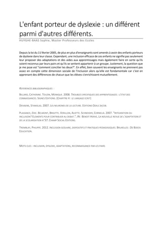 L'enfant porteur de dyslexie : un différent
parmi d'autres différents.
HUYGHE-BAAS Sophie, Master Professeurs des Ecoles

Depuis la loi du 11 février 2005, de plus en plus d'enseignants sont amenés à avoir des enfants porteurs
de dyslexie dans leur classe. Cependant, une inclusion efficace de ces enfants ne signifie pas seulement
leur proposer des adaptations et des aides aux apprentissages mais également faire en sorte qu'ils
soient reconnus par leurs pairs et qu'ils se sentent appartenir à un groupe. Justement, la question que
je me pose est "comment concilier les deux?". En effet, bien souvent les enseignants ne prennent pas
assez en compte cette dimension sociale de l'inclusion alors qu'elle est fondamentale car c'est en
apprenant des différences de chacun que les élèves s'enrichissent mutuellement.

REFERENCES BIBLIOGRAPHIQUES :
BILLARD, CATHERINE. TOUZIN, MONIQUE. 2008. TROUBLES SPECIFIQUES DES APPRENTISSAGES : L'ETAT DES
CONNAISSANCES. SIGNES EDITIONS. (CHAPITRE 4 : LE LANGAGE ECRIT)
DEHAENE, STANISLAS. 2007. LES NEURONES DE LA LECTURE. EDITIONS ODILE JACOB.
PLAISANCE, ERIC. BELMONT, BRIGITTE. VERILLON, ALIETTE. SCHNEIDER, CORNELIA. 2007. "INTEGRATION OU
INCLUSION? ELEMENTS POUR CONTRIBUER AU DEBAT.", IN : BENOIT HERVE, LA NOUVELLE REVUE DE L'ADAPTATION ET
DE LA SCOLARISATION N°37. CHAMP SOCIAL EDITIONS.
TREMBLAY, PHILIPPE. 2012. INCLUSION SCOLAIRE, DISPOSITIFS ET PRATIQUES PEDAGOGIQUES. BRUXELLES : DE BOECK
EDUCATION.

MOTS-CLES : INCLUSION, DYSLEXIE, ADAPTATIONS, RECONNAISSANCE PAR LES PAIRS

 
