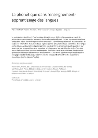 La phonétique dans l’enseignementapprentissage des langues
POISSONNIER Pierre, Master 2 Professeurs Collèges-Lycées - Anglais

La participation des élèves à l’oral en classe d’anglais est en déclin et l’amorce de ce travail de
recherche est de comprendre les raisons de cette baisse inquiétante. En clair, quels aspects de l’oral
font que les élèves boudent la participation en classe? La problématique centrale de ce travail est de
savoir si la valorisation de la phonétique anglaise permet-elle une meilleure assimilation de la langue
par les élèves. Après une investigation partielle auprès d’élèves, on constate que la qualité de leur
accent, de leur prononciation, a un impact sur la fréquence de leur participation orale. C’est donc
autour de la phonétique que ce travail s’oriente. Tout le but de cette recherche est de déterminer
quelles sont les raisons de ce manque de volontariat à l’oral afin d’apporter des pistes de réponses
pédagogiques et didactiques qui aideront ainsi les enseignants à recentrer et à revaloriser la
phonétique dans les classes d’anglais.
REFERENCES BIBLIOGRAPHIQUES :
HENRY-BENIT, NADINE. 2011. DIDACTIQUE DE LA PHONETIQUE ANGLAISE. RENNES. PU RENNES
MONTREUIL, JEAN-PIERRE. 2001. LA PHONOLOGIE DE L’ANGLAIS. RENNES. PU RENNES
FOURNIER, JEAN-MICHEL; DUCHET, JEAN-LOUIS; DESCHAMPS ALAIN; O’NEIL, MICHAEL. 2000. MANUEL DE
PHONOLOGIE DE L’ANGLAIS. DIDIER
MOTS-CLES :
PHONETIQUE : ETUDES DES SONS DU LANGAGE

 