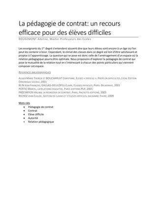 La pédagogie de contrat: un recours
efficace pour des élèves difficiles
ROUGEMONT Adeline, Master Professeurs des Ecole s
Les enseignants du 1er degré s’entendent souvent dire que leurs élèves sont encore à un âge où l’on
peut les contenir à loisir. Cependant, le climat des classes dans ce degré est loin d’être satisfaisant et
propice à l’apprentissage. La question qui se pose est donc celle de l’aménagement d’un espace où la
relation pédagogique pourra être optimale. Nous proposons d’explorer la pédagogie de contrat qui
pose la mutualité de la relation tout en s’intéressant à chacun des points particuliers qui viennent
composer cet espace.
REFERENCES BIBLIOGRAPHIQUES
AUGER MARIE THERESE ET BOUCHARLAT CHRISTIANE, ELEVES « DIFFICILE ». PROFS EN DIFFICULTES, LYON: EDITION
CHRONIQUE SOCIALE, 2001
BLIN JEAN FRANÇOIS, GALLAIS-DEULOFEU CLAIRE, CLASSES DIFFICILES, PARIS: DELAGRAVE, 2001
POSTIC MARCEL, LA RELATIONS EDUCATIVE, PARIS: EDITIONS PUF, 2001
PRZESMYCKI HALINA, LA PEDAGOGIE DE CONTRAT, PARIS, HACHETTE EDITIONS, 2003
RICHOZ JEAN CLAUDE, GESTION DE CLASSES ET D’ELEVES DIFFICILES, LAUSANNE: FAVRE, 2009
Mots clés
 Pédagogie de contrat
 Contrat
 Elève difficile
 Autorité
 Relation pédagogique

 