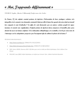 « Moi, J’apprends différemment »
VIEREN Sophie, Master 2 Alternatif Professeurs des Ecoles

En France, 5% des enfants seraient porteurs de dyslexie. L’observation de leurs pratiques scolaires m’a
interpellée et m’a amenée à me demander comment il était possible d’aimer lire quand cela nécessitait un travail
très exigeant et semé d’embuches ? En effet, ils sont déconcertés par un univers scolaire peuplé de signes
inconnus et souvent sans signification. L’enfant porteur de dyslexie devra compenser et travailler plus pour
devenir lui aussi un lecteur confirmé. Si la rééducation orthophonique est essentielle, n’est-il pas nécessaire de
s’interroger sur les adaptations proposées par l’enseignant afin de cultiver le plaisir de la lecture ?

REFERENCES BIBLIOGRAPHIQUES :


http://www.auxilidys.fr/, CONSULTE LE 01/12/2013.



http://alain.lennuyeux.free.fr/index.htm, CONSULTE LE 08/12/2013



REID. Gavin, GREEN. Shannon.2010. 100 idées pour venir en aide aux élèves dyslexiques. Paris: éditions Tom
Pousse



PAULHAC. Jean.2000.L’enfant dyslexique, un enfant qui s’ennuie. Paris : édition Hachette éducation.

 