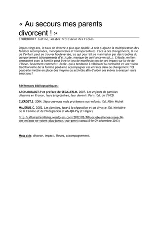 « Au secours mes parents
divorcent ! »"
COUROUBLE Justine, Master Professeur des Ecoles

" vingt ans, le taux de divorce a plus que doublé. A cela s’ajoute la multiplication des
Depuis
familles recomposées, monoparentales et homoparentales. Face à ces changements, la vie
de l’enfant peut se trouver bouleversée, ce qui pourrait se manifester par des troubles du
comportement (changements d’attitude, manque de confiance en soi…). L’école, en lien
permanent avec la famille peut être le lieu de manifestation de cet impact sur la vie de
l’élève. Seulement comment l’école, qui a tendance à véhiculer la normalité et une vision
traditionnelle de la famille peut-elle accompagner ces enfants dans ce changement ? Et
peut-elle mettre en place des moyens ou activités afin d’aider ces élèves à évacuer leurs
émotions ?

"
"

Références bibliographiques:
ARCHAMBAULT.P et préface de SEGALEN.M. 2007. Les enfants de familles
désunies en France, leurs trajectoires, leur devenir. Paris: Ed. de l’INED
CLERGET.S. 2004. Séparons-nous mais protégeons nos enfants. Ed. Albin Michel
MAJERUS.C. 2002. Les familles, face à la séparation et au divorce. Ed. Ministère
de la Famille et de l‘Intégration et AG-QM-Psy (En ligne)
http://affairesfamiliales.wordpress.com/2012/02/10/societe-alienee-insee-34des-enfants-ne-voient-plus-jamais-leur-pere/(consulté le 09 décembre 2013)

"
Mots clés: divorce, impact, élèves, accompagnement.

 