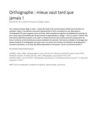Orthographe : mieux vaut tard que
jamais !
DELECOURT Aline, Master Professeurs Collèges-Lycées

Sms, réseaux sociaux, blogs, e-mails... Autant de moyens de communication utilisés par les lycéens au
quotidien. Mais, si ces derniers recourent régulièrement à l'écrit, accordent-ils une réelle place à
l'orthographe? On peut supposer qu'en seconde, cette compétence cognitive est globalement acquise, et
pour cause, elle est travaillée dès l'école primaire et approfondie au collège – d'où un certain “silence” des
instructions officielles du lycée sur le sujet! La réalité du terrain nous amène pourtant à questionner et
briser ce silence car de nombreuses lacunes subsistent en seconde. Comment y remédier et aménager des
temps consacrés à l'orthographe sans que ceux-ci ne soient une entrave à la réalisation du programme ?
Comment réconcilier, sur le tard, des élèves démotivés et convaincus “qu'ils n'y arriveront jamais”?
REFERENCES BIBLIOGRAPHIQUES:
CHERVEL, André. 2008. L'Orthographe en crise à l'école: et si l'histoire montrait le chemin? Paris: RETZ.
MANESSE, Danièle et COGIS, Danièle. 2007. Orthographe, à qui la faute? Paris: ESF
SECHER Frédéric. Janv-Fev 2011. “Orthographe et grammaire: une bataille perdue d'avance?”, in Education
magazine. P 24-31.
MOTS-CLES: orthographe, compétence cognitive, apprentissage, autonomie.

 