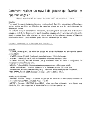 Comment réaliser un travail de groupe qui favorise les
apprentissages ?
DEROO Jean-Michel, Master PE M2-Alternatif, IFP, Année 2013-2014.
Résumé :

Pour réussir les apprentissages scolaires, un enseignant doit diversifier ses pratiques pédagogiques
surtout envers les élèves en difficultés. Le travail de groupe est une des méthodes mais elle
semble peu utilisée.
J’ai souhaité analyser les conditions nécessaires, les avantages et les écueils lors de travaux de
groupe en cycle 3 afin de démontrer que le travail de groupe peut être un moyen d’améliorer les
acquis scolaires. Pour cela, observer le comportement et les échanges verbaux d’élèves en
difficultés m’aidera à comprendre en quoi il favorise l’apprentissage des élèves.
REFERENCES BIBLIOGRAPHIQUES (DONNEES PAR ORDRE ALPHABETIQUE) :
Ouvrage :
*BARLOW, Michel (1993). Le travail en groupe des élèves : Formation des enseignants. Edition
Armand Colin.
*DE VECCHI, Gérard (2006). Enseigner le travail de groupe. Edition Delagrave.
*DONCKELE, Jean-Paul (2003). Oser les pédagogies de groupe. Edition Erasme.
*LIQUETTE, Vincent ; MAURY Yolande (2007). Comment aider les élèves à l’acquisition de
l’autonomie. Edition Armand Colin.
*MEIRIEU, Philippe (1996). Itinéraire des pédagogies de groupes. Chronique sociale.
*PLETTY, Robert (1998). Comment apprendre et se former en groupe. Edition du Retz.
*ROY-BEAUDIN, Marthe ; VAYER Pierre (1997). La pratique du travail en groupe. Edition GCC.
*WEIL-BARAIS, Annick (2004). Les apprentissages scolaires. Edition BREAL.
Articles de périodiques :
*LECOMTE, Jacques (2009) : « Travailler en groupe, les résultats de l’éducation humaniste »,
Sciences Humaines n°203, Avril 2009, Pages 43 et 44.
*MOTTOT, Florence ; HOUSSAYE, Jean (2010) : « Les nouvelles pédagogies : une chance pour
l’école ? », Education magazine n°7, Septembre/octobre 2010, Pages 24 à 31.

 