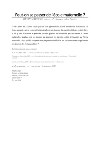 Peut-on se passer de l'école maternelle ?
DEVIN MARLENE, Master Professeurs des Ecoles
C'est à partir du XIXème siècle que l'on voit apparaître les écoles maternelles. L'enfant de 2 à
6 ans apprend à vivre en société et se développe en douceur. La quasi totalité des enfants de 45 ans y sont scolarisés. Cependant, certains parents ne scolarisent pas leur enfant à l'école
maternelle. Quelles sont ces raisons qui poussent les parents à aller à l'encontre de l'école
maternelle, alors qu'elle comporte des programmes officiels, un environnement adapté et des
professeurs des écoles qualifiés ?
REFERENCES BIBLIOGRAPHIQUES
PLAISANCE, ÉRIC, 1986. « L'ENFANT, LA MATERNELLE, LA SOCIETE ». ÉDUCATEUR.
PASSERIEUX, CHRISTINE, 2009. « LA MATERNELLE, PREMIERE ECOLE, PREMIERS APPRENTISSAGES ». CHRONIQUE
SOCIALE.
GIOUX, ANNE-MARIE, 2009. « LA MATERNELLE, UNE ECOLE DIFFERENTE ? ». HACHETTE.

WW2.AC-POITIERS.FR, CONSULTE LE 19 DECEMBRE 2013.

MOTS-CLES :
ÉCOLE MATERNELLE
NON SCOLARISATION
LES PARENTS
LA SOCIETE

 