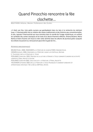 Quand Pinocchio rencontre la fée
clochette…
BOUTHORS Héloïse, Master Professeurs des Ecoles

« Il était une fois, trois petits oursons qui gambadaient dans les bois à la recherche du méchant
loup.» L’intertextualité met en relation des textes traditionnels et des histoires peu conventionnelles.
A cela, rajoutez l’intericonicité qui vous emmène dans le monde de l’image mystérieuse, en unifiant
les symboles des contes classiques et les traits d’un dessin finement réfléchis. Antony Browne, Mario
Ramos et bien d’autres ont réussi à créer cette alchimie dans les albums de jeunesse grâce auxquels
les enfants trouveront ou retrouveront peut-être le goût de lire…
REFERENCES BIBLIOGRAPHIQUES
BRUNO PIERRE. 2008. ENSEIGNER LA LITTÉRATURE DE JEUNESSE PARIS: ARMAND COLIN.
CRINON JACQUES, 2006. ENSEIGNER LA LITTÉRATURE. LASSAY-LES-CHÂTEAUX, NATHAN
C. TAUVERON: LIRE LA LITTÉRATURE À L ’ÉCOLE
POSLANIEC CHRISTIAN. 2003. PRATIQUE DE LA LECTURE LITTÉRAIRE À L’ÉCOLE COMMENT ÉLABORER DES ACTIVITÉS
CONCRÈTES, PARIS, HACHETTE ÉDITION.
POSLANIEC CHRISTIAN 2002. VOUS AVEZ DIT « LITTÉRATURE »? PARIS, HACHETTE
TAUVERON CATHERINE 2002 LIRE LA LITTÉRATURE À L’ÉCOLE POURQUOI ET COMMENT CONDUIRE CET
APPRENTISSAGE SPÉCIFIQUE ? DE LA GS AU CM PARIS, HATIER.

 
