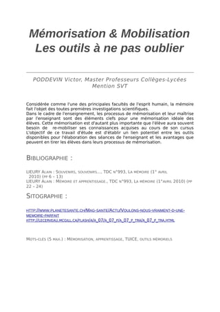 Mémorisation & Mobilisation
Les outils à ne pas oublier
PODDEVIN Victor, Master Professeurs Collèges-Lycées
Mention SVT
Considérée comme l'une des principales facultés de l'esprit humain, la mémoire
fait l'objet des toutes premières investigations scientifiques.
Dans le cadre de l'enseignement, les processus de mémorisation et leur maîtrise
par l'enseignant sont des éléments clefs pour une mémorisation idéale des
élèves. Cette mémorisation est d'autant plus importante que l'élève aura souvent
besoin de re-mobiliser ses connaissances acquises au cours de son cursus
L'objectif de ce travail d'étude est d'établir un lien potentiel entre les outils
disponibles pour l'élaboration des séances de l'enseignant et les avantages que
peuvent en tirer les élèves dans leurs processus de mémorisation.

BIBLIOGRAPHIE :
LIEURY ALAIN : SOUVENIRS, SOUVENIRS..., TDC N°993, LA MÉMOIRE (1° AVRIL
2010) (PP 6 – 13)
LIEURY ALAIN : MÉMOIRE ET APPRENTISSAGE., TDC N°993, LA MÉMOIRE (1°AVRIL 2010) (PP
22 – 24)

SITOGRAPHIE :
HTTP://WWW.PLANETESANTE.CH/MAG-SANTE/ACTU/VOULONS-NOUS-VRAIMENT-D-UNEMEMOIRE-PARFAIT
HTTP://LECERVEAU.MCGILL.CA/FLASH/A/A_07/A_07_P/A_07_P_TRA/A_07_P_TRA.HTML

MOTS-CLÉS (5 MAX.) : MÉMORISATION, APPRENTISSAGE, TUICE, OUTILS MÉMORIELS

 