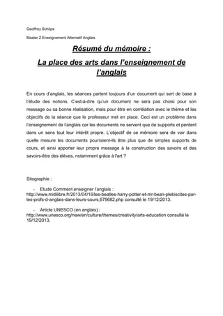 Geoffrey Schöps
Master 2 Enseignement Alternatif Anglais

Résumé du mémoire :
La place des arts dans l’enseignement de
l’anglais
En cours d’anglais, les séances partent toujours d’un document qui sert de base à
l’étude des notions. C’est-à-dire qu’un document ne sera pas choisi pour son
message ou sa bonne réalisation, mais pour être en corrélation avec le thème et les
objectifs de la séance que le professeur met en place. Ceci est un problème dans
l’enseignement de l’anglais car les documents ne servent que de supports et perdent
dans un sens tout leur intérêt propre. L’objectif de ce mémoire sera de voir dans
quelle mesure les documents pourraient-ils être plus que de simples supports de
cours, et ainsi apporter leur propre message à la construction des savoirs et des
savoirs-être des élèves, notamment grâce à l'art ?

Sitographie :
- Etude Comment enseigner l’anglais :
http://www.midilibre.fr/2013/04/16/les-beatles-harry-potter-et-mr-bean-plebiscites-parles-profs-d-anglais-dans-leurs-cours,679682.php consulté le 19/12/2013.
- Article UNESCO (en anglais) :
http://www.unesco.org/new/en/culture/themes/creativity/arts-education consulté le
19/12/2013,

 