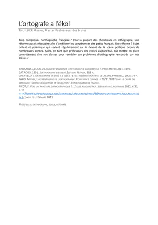 L’ortografe a l’ékol
THUILLIER Marine, Master Professeurs des Ecoles
Trop compliquée l’orthographe française ? Pour la plupart des chercheurs en orthographe, une
réforme parait nécessaire afin d’améliorer les compétences des petits Français. Une réforme ? Sujet
délicat et polémique qui revient régulièrement sur le devant de la scène politique depuis de
nombreuses années. Alors, en tant que professeurs des écoles aujourd’hui, que mettre en place
concrètement dans nos classes pour remédier aux problèmes d’orthographe rencontrés par nos
élèves ?

BRISSAUD,C,COGIS,D.COMMENT ENSEIGNER L’ORTHOGRAPHE AUJOURD’HUI ?. PARIS:HATIER,2011, 319 P.
CATACH,N.1991.L’ORTHOGRAPHE EN DEBAT.EDITIONS NATHAN, 303 P.
CHERVEL,A .L’ORTHOGRAPHE EN CRISE A L’ECOLE : ET SI L’HISTOIRE MONTRAIT LE CHEMIN .PARIS:RETZ, 2008, 79 P.
FAYOL MICHEL, L'APPRENTISSAGE DE L'ORTHOGRAPHE. CONFERENCE DONNEE LE 20/11/2012 DANS LE CADRE DU
SEMINAIRE "SCIENCES COGNITIVES ET EDUCATION", PARIS: COLLEGE DE FRANCE.
PICOT, F. VERS UNE FRACTURE ORTHOGRAPHIQUE ?. L’ECOLE AUJOURD’HUI : ELEMENTAIRE, NOVEMBRE 2012, N°32,
P. 13
HTTP://WWW.CAFEPEDAGOGIQUE.NET/LEMENSUEL/LARECHERCHE/PAGES/80ANALYSEORTHOGRAPHEAQUILAFAUTE.AS
PX / CONSULTE LE 25 MARS 2013
MOTS-CLES : ORTHOGRAPHE, ECOLE, REFORME

 