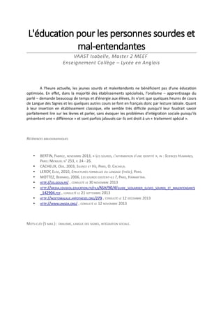L'éducation pour les personnes sourdes et
mal-entendantes
VAAST Isabelle, Master 2 MEEF
Enseignement Collège – Lycée en Anglais

A l'heure actuelle, les jeunes sourds et malentendants ne bénéficient pas d'une éducation
optimisée. En effet, dans la majorité des établissements spécialisés, l'oralisme – apprentissage du
parlé – demande beaucoup de temps et d'énergie aux élèves, ils n'ont que quelques heures de cours
de Langue des Signes et les quelques autres cours se font en français donc par lecture labiale. Quant
à leur insertion en établissement classique, elle semble très difficile puisqu'il leur faudrait savoir
parfaitement lire sur les lèvres et parler, sans évoquer les problèmes d'intégration sociale puisqu'ils
présentent une « différence » et sont parfois jalousés car ils ont droit à un « traitement spécial ».

RÉFÉRENCES BIBLIOGRAPHIQUES

•
•
•
•
•
•
•
•

BERTIN, FABRICE, NOVEMBRE 2013, « LES SOURDS, L'AFFIRMATION D'UNE IDENTITÉ », IN : SCIENCES HUMAINES,
PARIS: MENSUEL N° 253, P. 24 - 26.
CACHEUX, ODE, 2003, SILENCE ET VIE, PARIS, O. CACHEUX.
LEROY, ELISE, 2010, STRUCTURES FORMELLES DU LANGAGE (THÈSE), PARIS.
MOTTEZ, BERNARD, 2006, LES SOURDS EXISTENT-ILS ?, PARIS, HARMATTAN.
HTTP://CIS.GOUV.FR/ , CONSULTÉ LE 30 NOVEMBRE 2013
HTTP://MEDIA.EDUSCOL.EDUCATION.FR/FILE/ASH/90/4/GUIDE_SCOLARISER_ELEVES_SOURDS_ET_MALENTENDANTS
_142904.PDF , CONSULTÉ LE 21 SEPTEMBRE 2013
HTTP://NOETOMALALIE.HYPOTHESES.ORG/279 , CONSULTÉ LE 12 DÉCEMBRE 2013
HTTP://WWW.UNISDA.ORG/ , CONSULTÉ LE 12 NOVEMBRE 2013

MOTS-CLÉS (5 MAX.) : ORALISME, LANGUE DES SIGNES, INTÉGRATION SOCIALE.

 