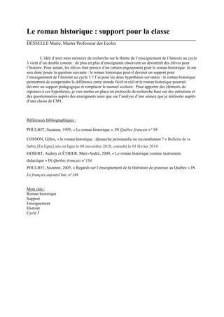 Le roman historique : support pour la classe
___________________________________________________________________________
DESSELLE Marie, Master Professeur des Ecoles
L’idée d’axer mon mémoire de recherche sur le thème de l’enseignement de l’histoire au cycle
3 vient d’un double constat : de plus en plus d’enseignants observent un désintérêt des élèves pour
l’histoire. Pour autant, les élèves font preuve d’un certain engouement pour le roman historique. Je me
suis donc posée la question suivante : le roman historique peut-il devenir un support pour
l’enseignement de l’histoire au cycle 3 ? J’ai posé les deux hypothèses suivantes : le roman historique
permettrait de comprendre la différence entre monde fictif et réel et le roman historique pourrait
devenir un support pédagogique et remplacer le manuel scolaire. Pour apporter des éléments de
réponses à ces hypothèses, je vais mettre en place un protocole de recherche basé sur des entretiens et
des questionnaires auprès des enseignants ainsi que sur l’analyse d’une séance que je réaliserai auprès
d’une classe de CM1.

Références bibliographiques :
POULIOT, Suzanne, 1995, « Le roman historique », IN Québec français n° 98
COSSON, Gilles, « le roman historique : démarche personnelle ou reconstitution ? » Bulletin de la
Sabix [En ligne] mis en ligne le 08 novembre 2010, consulté le 01 février 2014.
HEBERT, Audrey et ÉTHIER, Marc-André, 2009, « Le roman historique comme instrument
didactique » IN Québec français n°154
POULIOT, Suzanne, 2005, « Regards sur l’enseignement de la littérature de jeunesse au Québec » IN
Le français aujourd’hui, n°149

Mots clés :
Roman historique
Support
Enseignement
Histoire
Cycle 3

 