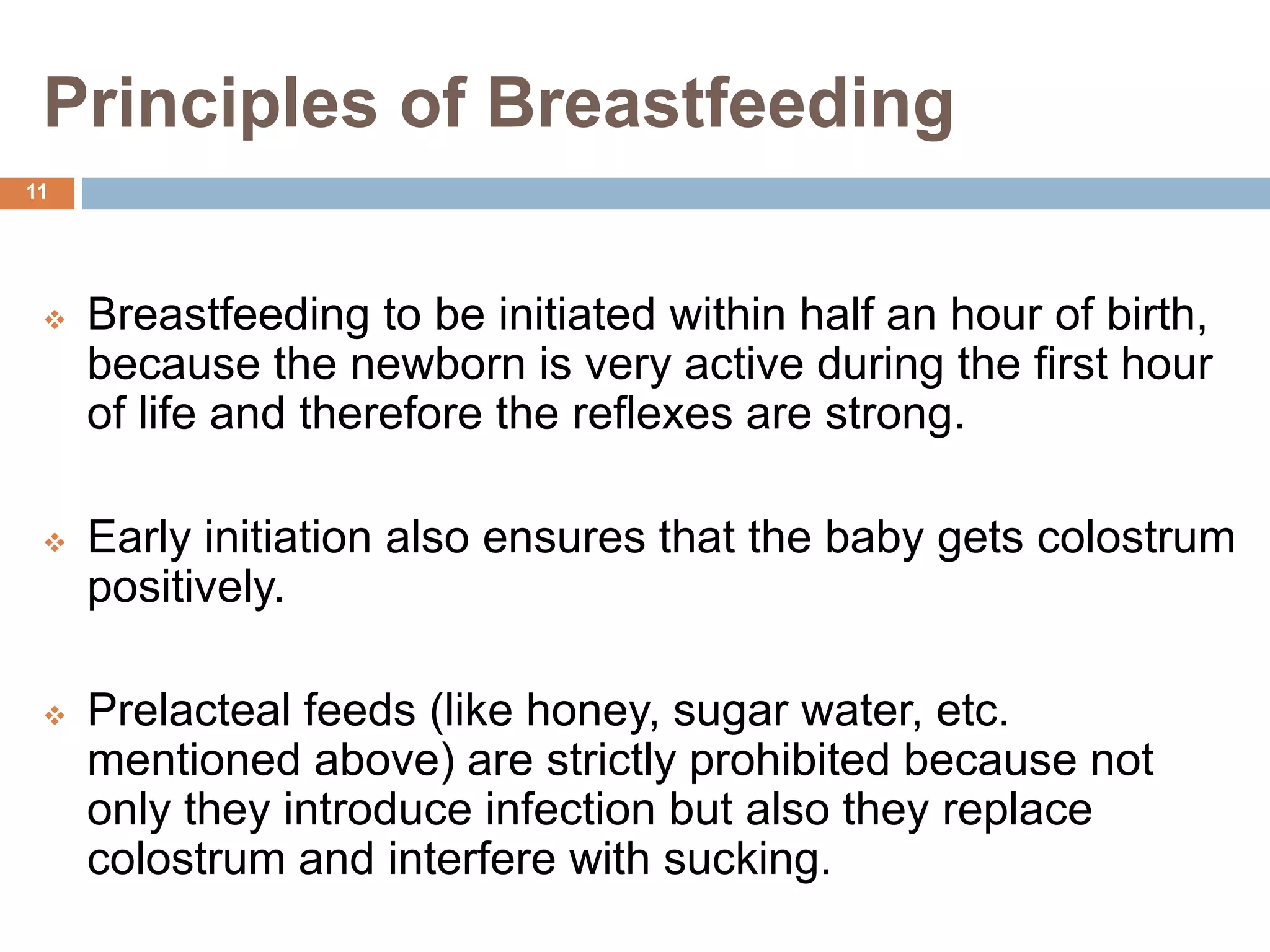 Principles of Breastfeeding
 Breastfeeding to be initiated within half an hour of birth,
because the newborn is very active during the first hour
of life and therefore the reflexes are strong.
 Early initiation also ensures that the baby gets colostrum
positively.
 Prelacteal feeds (like honey, sugar water, etc.
mentioned above) are strictly prohibited because not
only they introduce infection but also they replace
colostrum and interfere with sucking.
11
 