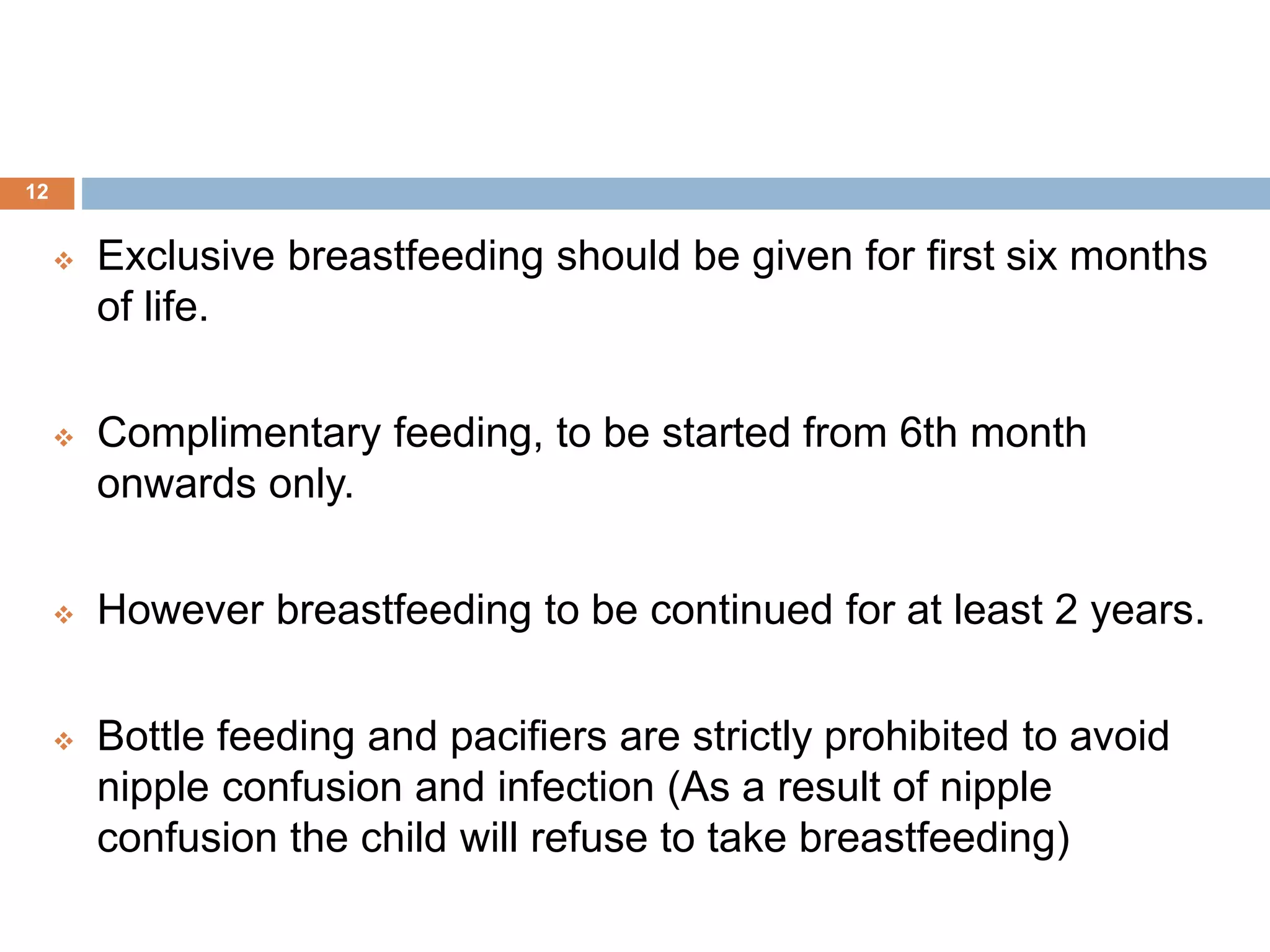  Exclusive breastfeeding should be given for first six months
of life.
 Complimentary feeding, to be started from 6th month
onwards only.
 However breastfeeding to be continued for at least 2 years.
 Bottle feeding and pacifiers are strictly prohibited to avoid
nipple confusion and infection (As a result of nipple
confusion the child will refuse to take breastfeeding)
12
 