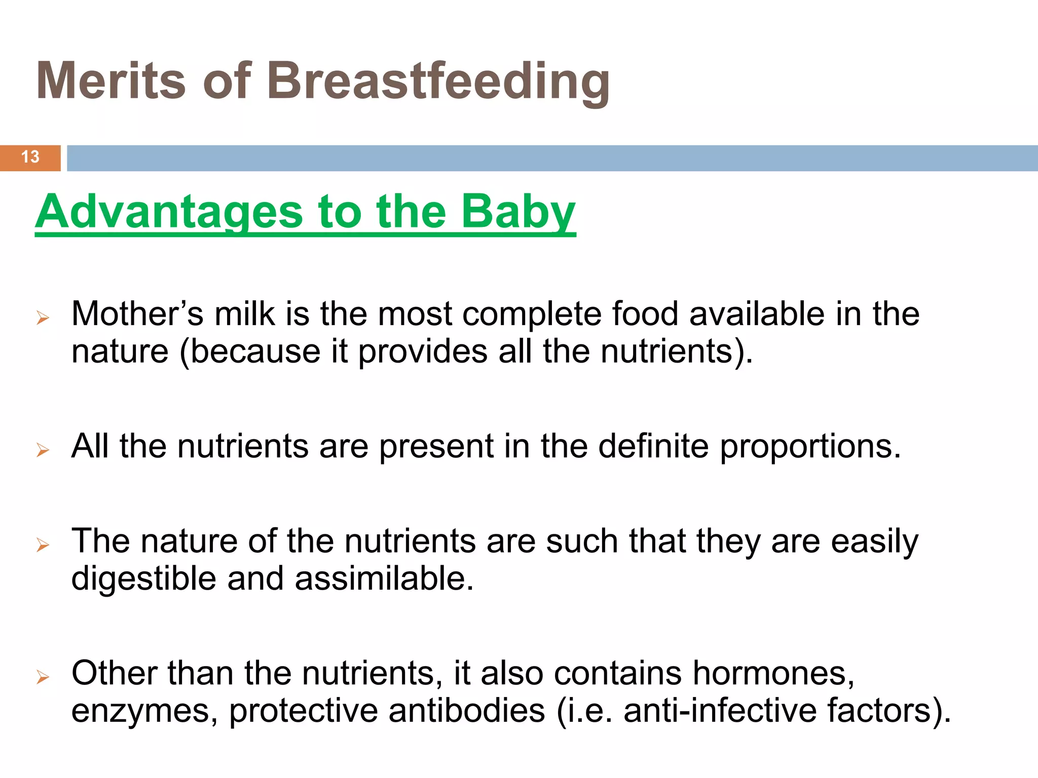 Merits of Breastfeeding
Advantages to the Baby
 Mother’s milk is the most complete food available in the
nature (because it provides all the nutrients).
 All the nutrients are present in the definite proportions.
 The nature of the nutrients are such that they are easily
digestible and assimilable.
 Other than the nutrients, it also contains hormones,
enzymes, protective antibodies (i.e. anti-infective factors).
13
 