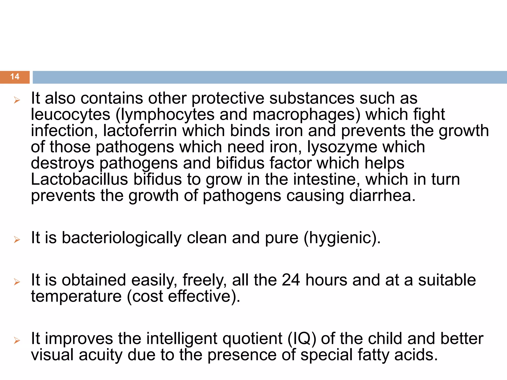  It also contains other protective substances such as
leucocytes (lymphocytes and macrophages) which fight
infection, lactoferrin which binds iron and prevents the growth
of those pathogens which need iron, lysozyme which
destroys pathogens and bifidus factor which helps
Lactobacillus bifidus to grow in the intestine, which in turn
prevents the growth of pathogens causing diarrhea.
 It is bacteriologically clean and pure (hygienic).
 It is obtained easily, freely, all the 24 hours and at a suitable
temperature (cost effective).
 It improves the intelligent quotient (IQ) of the child and better
visual acuity due to the presence of special fatty acids.
14
 