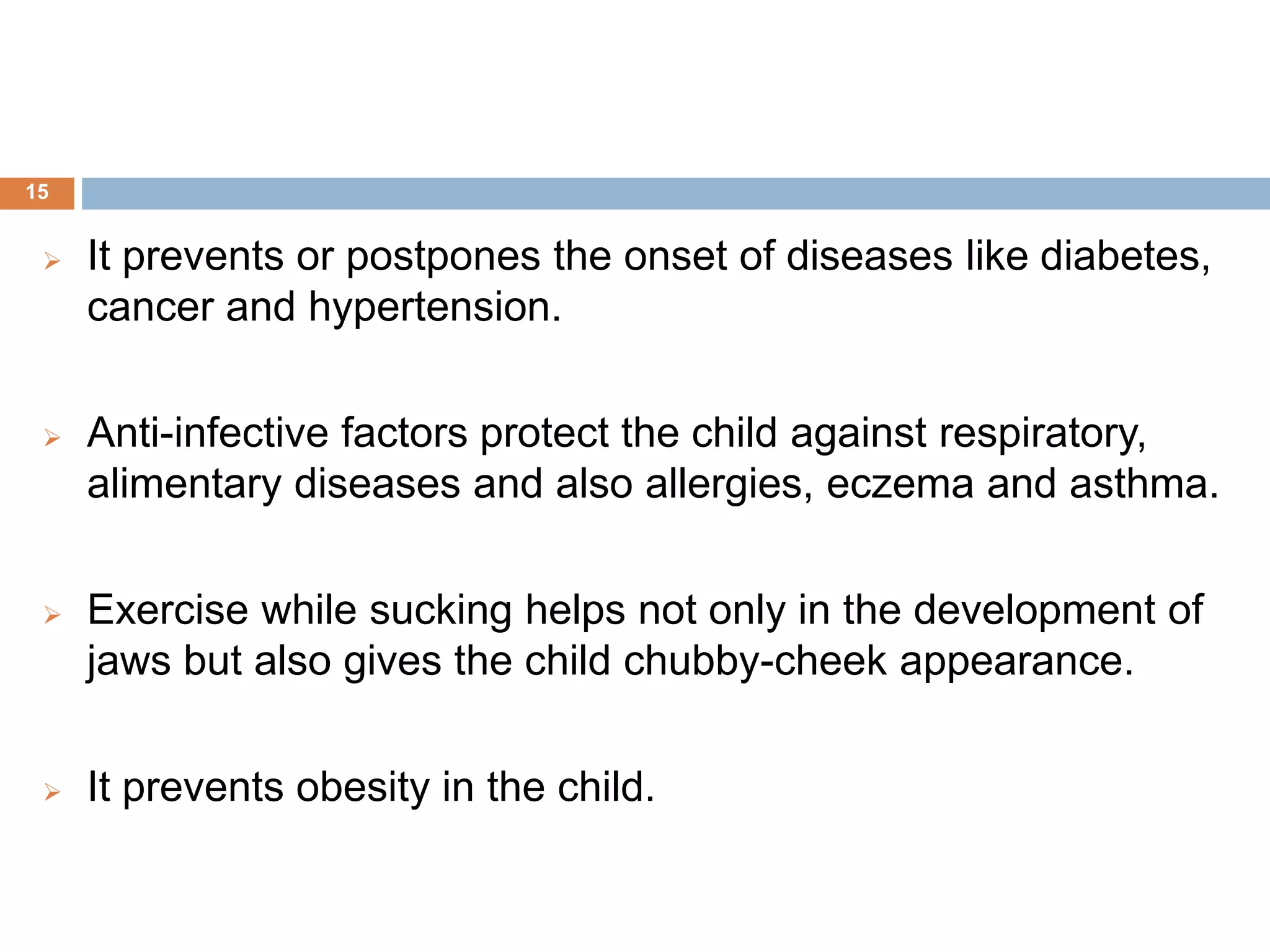  It prevents or postpones the onset of diseases like diabetes,
cancer and hypertension.
 Anti-infective factors protect the child against respiratory,
alimentary diseases and also allergies, eczema and asthma.
 Exercise while sucking helps not only in the development of
jaws but also gives the child chubby-cheek appearance.
 It prevents obesity in the child.
15
 