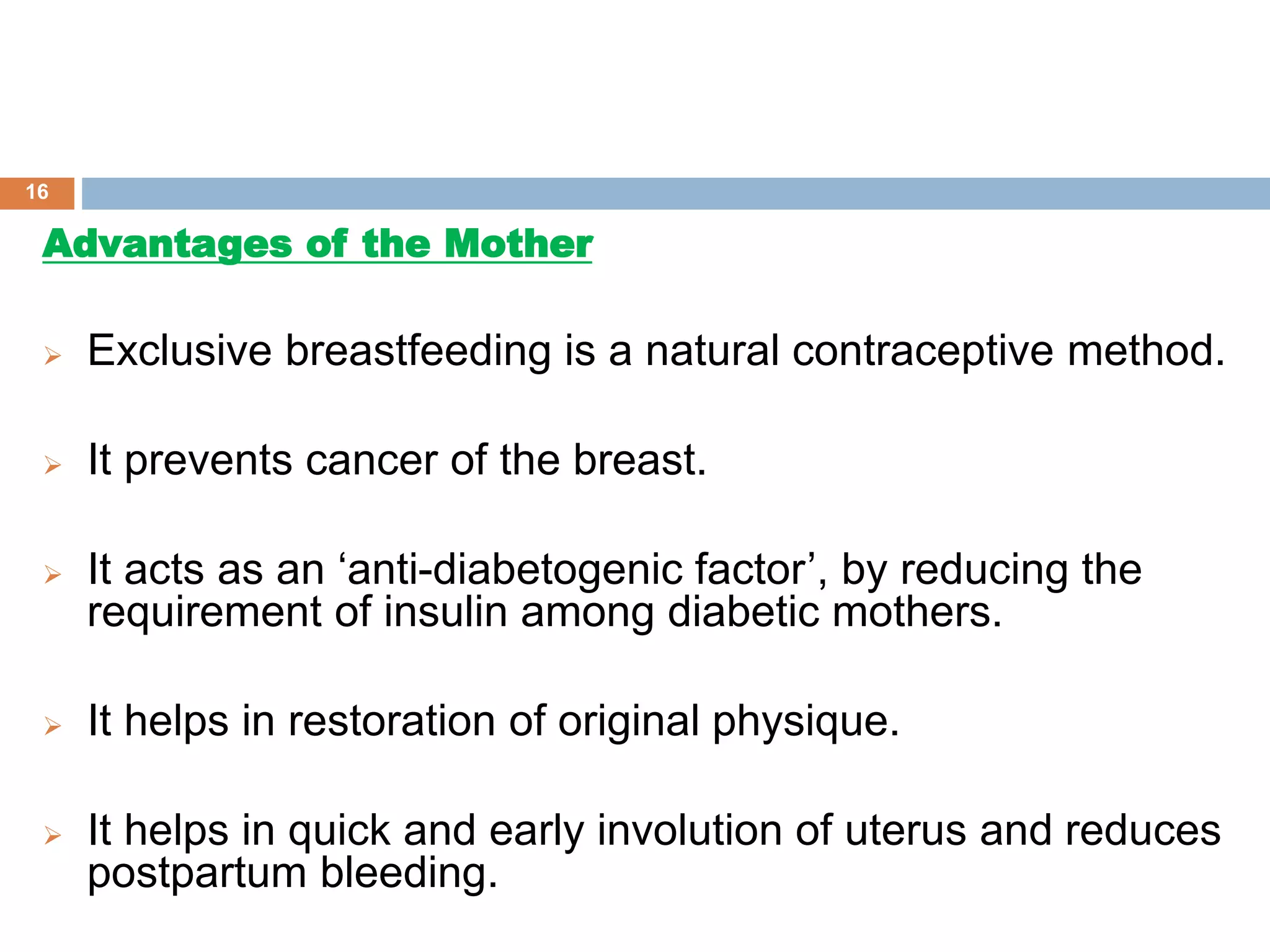 Advantages of the Mother
 Exclusive breastfeeding is a natural contraceptive method.
 It prevents cancer of the breast.
 It acts as an ‘anti-diabetogenic factor’, by reducing the
requirement of insulin among diabetic mothers.
 It helps in restoration of original physique.
 It helps in quick and early involution of uterus and reduces
postpartum bleeding.
16
 