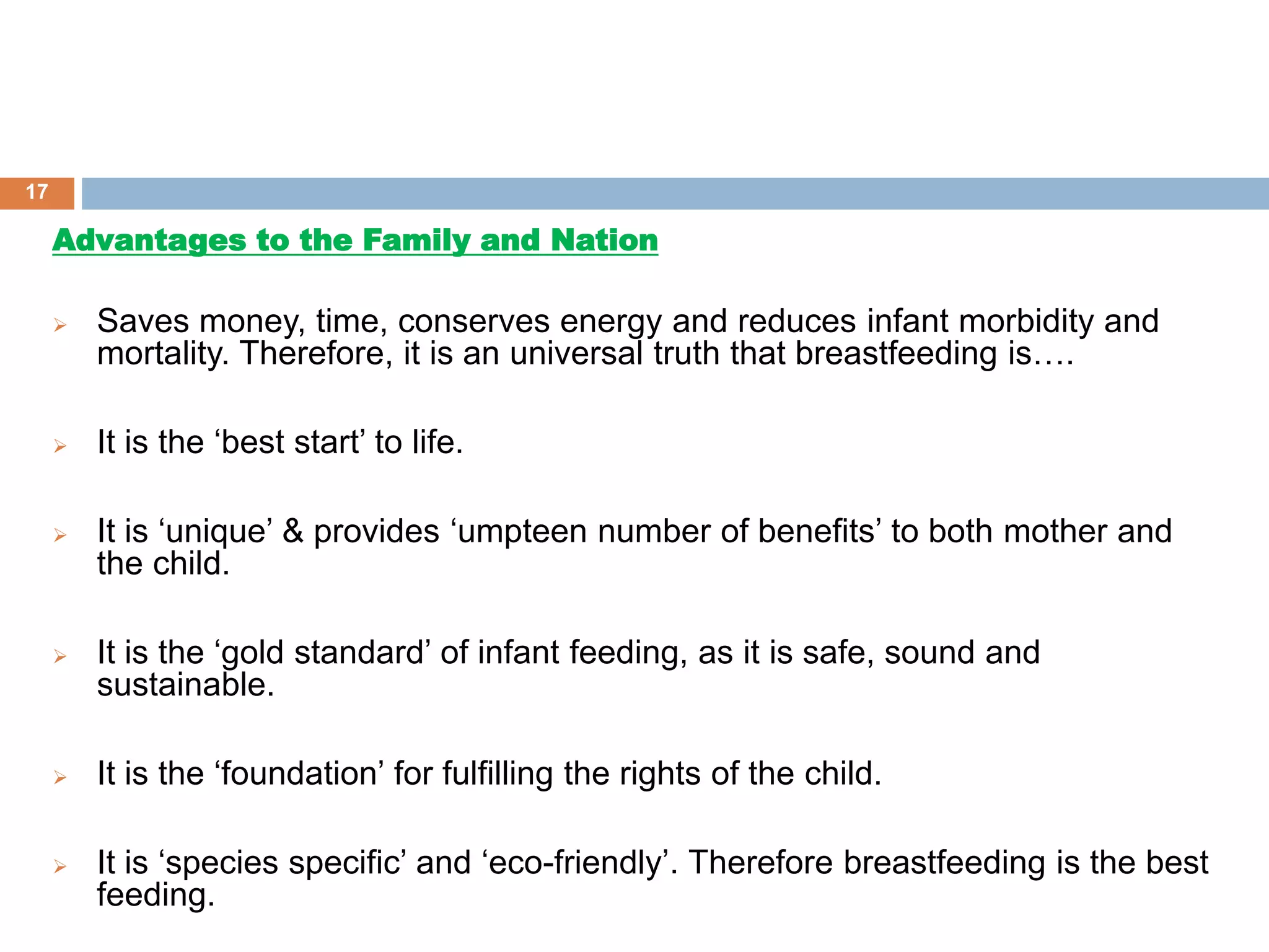 Advantages to the Family and Nation
 Saves money, time, conserves energy and reduces infant morbidity and
mortality. Therefore, it is an universal truth that breastfeeding is….
 It is the ‘best start’ to life.
 It is ‘unique’ & provides ‘umpteen number of benefits’ to both mother and
the child.
 It is the ‘gold standard’ of infant feeding, as it is safe, sound and
sustainable.
 It is the ‘foundation’ for fulfilling the rights of the child.
 It is ‘species specific’ and ‘eco-friendly’. Therefore breastfeeding is the best
feeding.
17
 