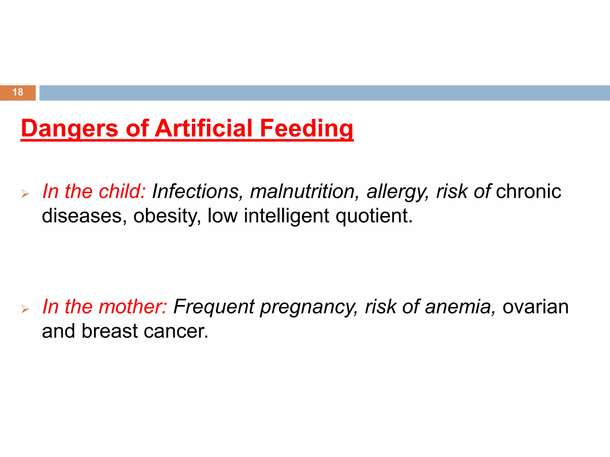 Dangers of Artificial Feeding
 In the child: Infections, malnutrition, allergy, risk of chronic
diseases, obesity, low intelligent quotient.
 In the mother: Frequent pregnancy, risk of anemia, ovarian
and breast cancer.
18
 