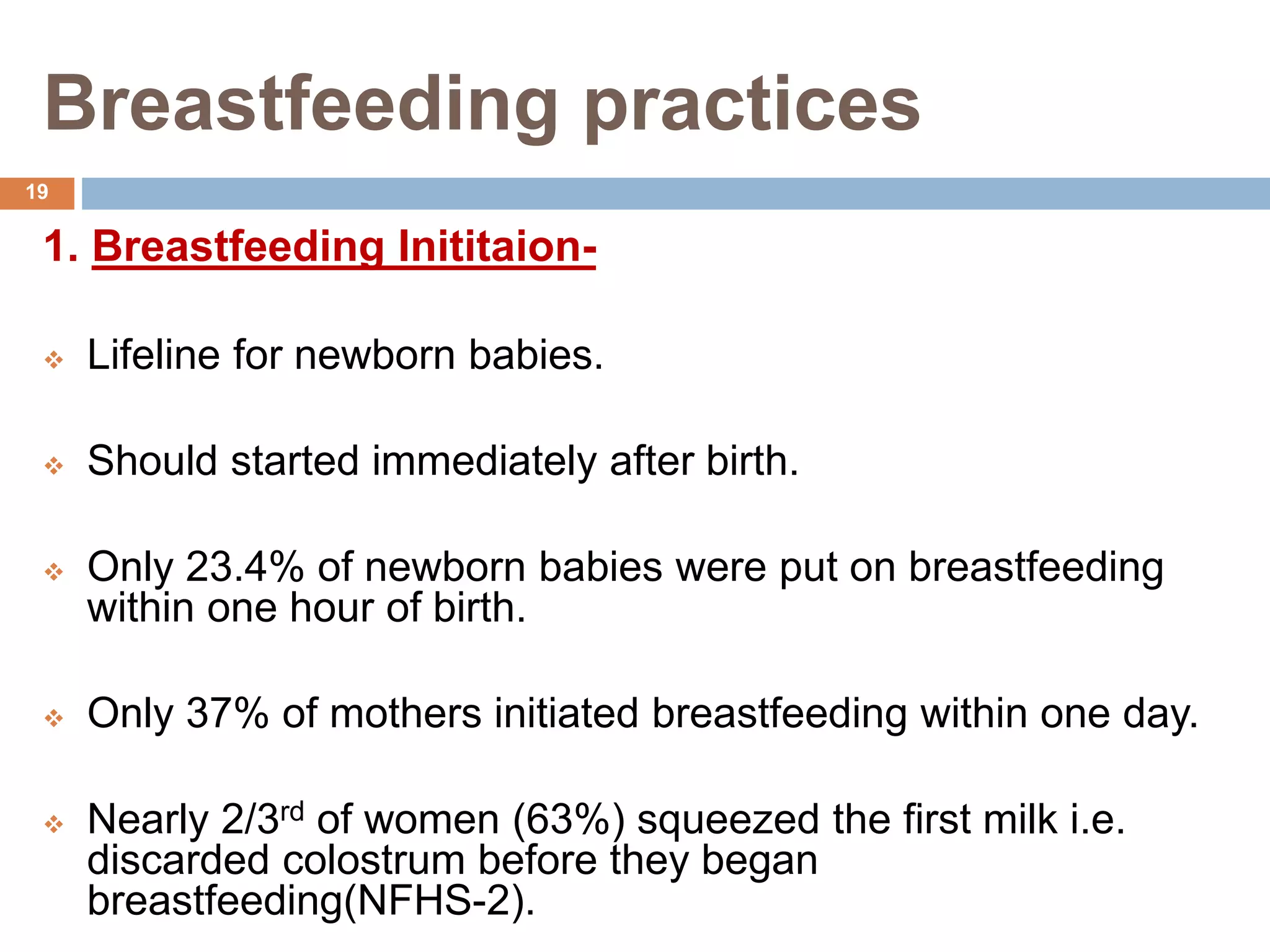Breastfeeding practices
1. Breastfeeding Inititaion-
 Lifeline for newborn babies.
 Should started immediately after birth.
 Only 23.4% of newborn babies were put on breastfeeding
within one hour of birth.
 Only 37% of mothers initiated breastfeeding within one day.
 Nearly 2/3rd of women (63%) squeezed the first milk i.e.
discarded colostrum before they began
breastfeeding(NFHS-2).
19
 