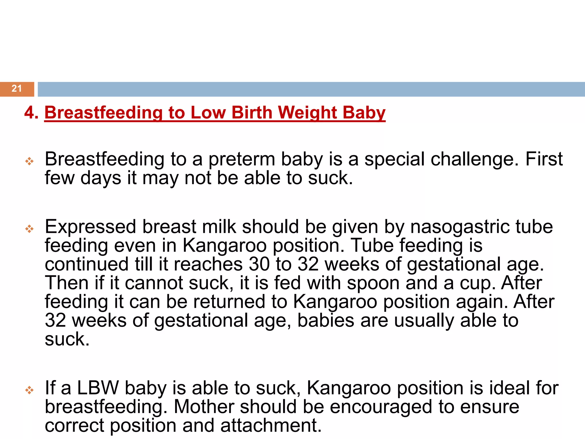 4. Breastfeeding to Low Birth Weight Baby
 Breastfeeding to a preterm baby is a special challenge. First
few days it may not be able to suck.
 Expressed breast milk should be given by nasogastric tube
feeding even in Kangaroo position. Tube feeding is
continued till it reaches 30 to 32 weeks of gestational age.
Then if it cannot suck, it is fed with spoon and a cup. After
feeding it can be returned to Kangaroo position again. After
32 weeks of gestational age, babies are usually able to
suck.
 If a LBW baby is able to suck, Kangaroo position is ideal for
breastfeeding. Mother should be encouraged to ensure
correct position and attachment.
21
 