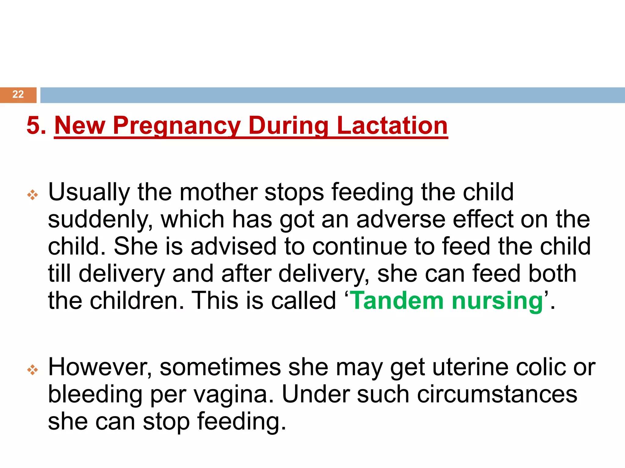 5. New Pregnancy During Lactation
 Usually the mother stops feeding the child
suddenly, which has got an adverse effect on the
child. She is advised to continue to feed the child
till delivery and after delivery, she can feed both
the children. This is called ‘Tandem nursing’.
 However, sometimes she may get uterine colic or
bleeding per vagina. Under such circumstances
she can stop feeding.
22
 