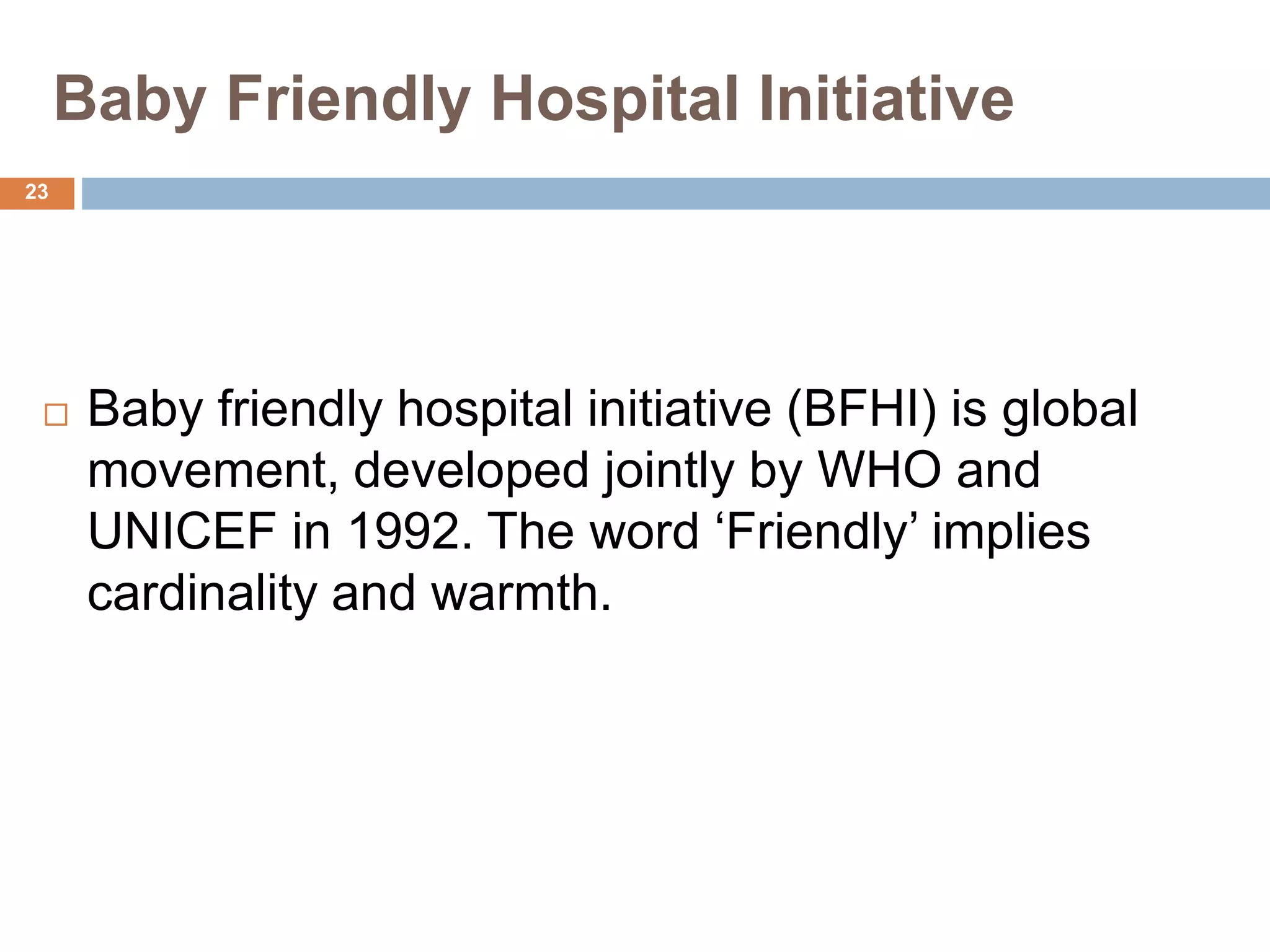 Baby Friendly Hospital Initiative
 Baby friendly hospital initiative (BFHI) is global
movement, developed jointly by WHO and
UNICEF in 1992. The word ‘Friendly’ implies
cardinality and warmth.
23
 