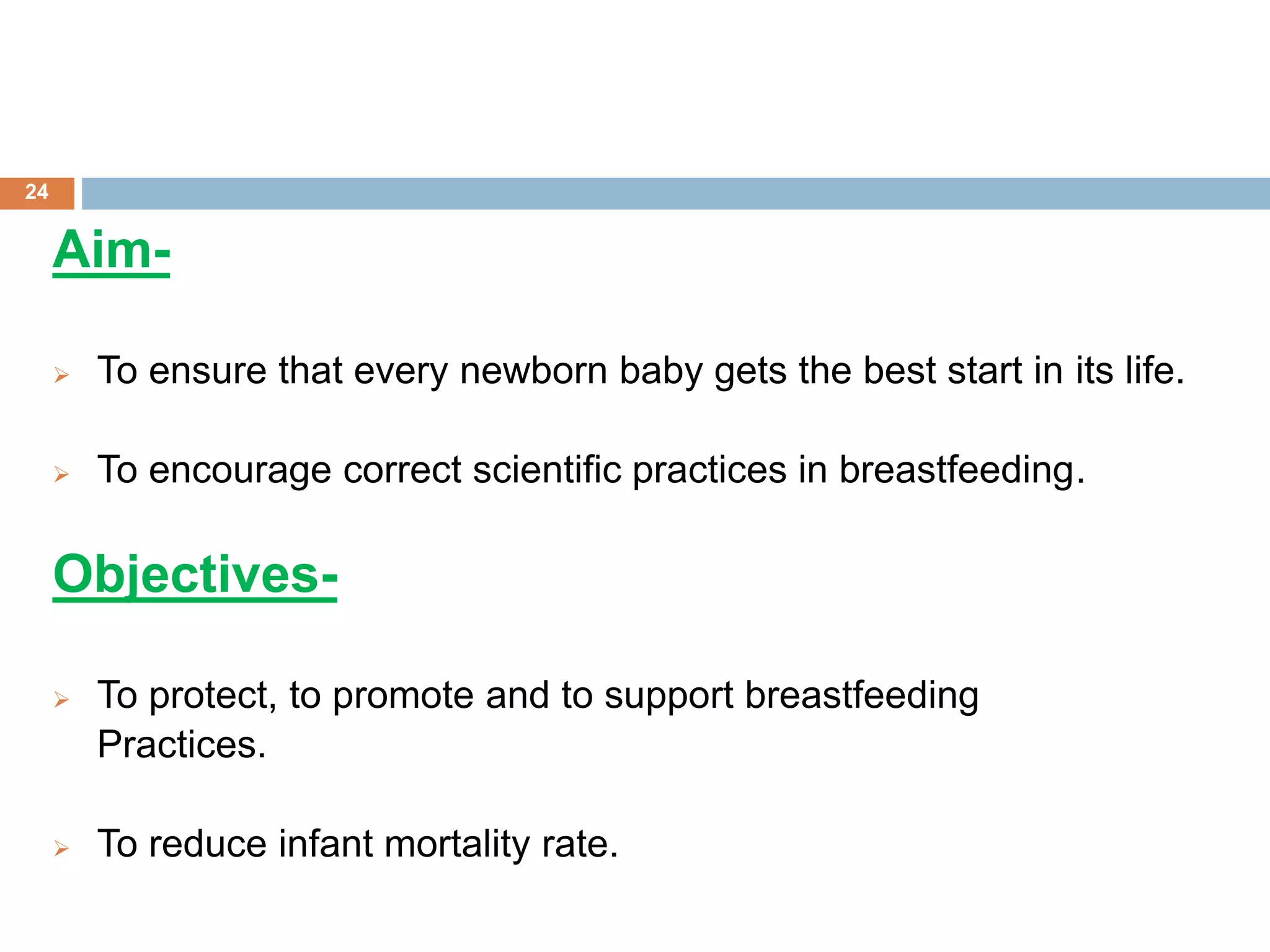 Aim-
 To ensure that every newborn baby gets the best start in its life.
 To encourage correct scientific practices in breastfeeding.
Objectives-
 To protect, to promote and to support breastfeeding
Practices.
 To reduce infant mortality rate.
24
 