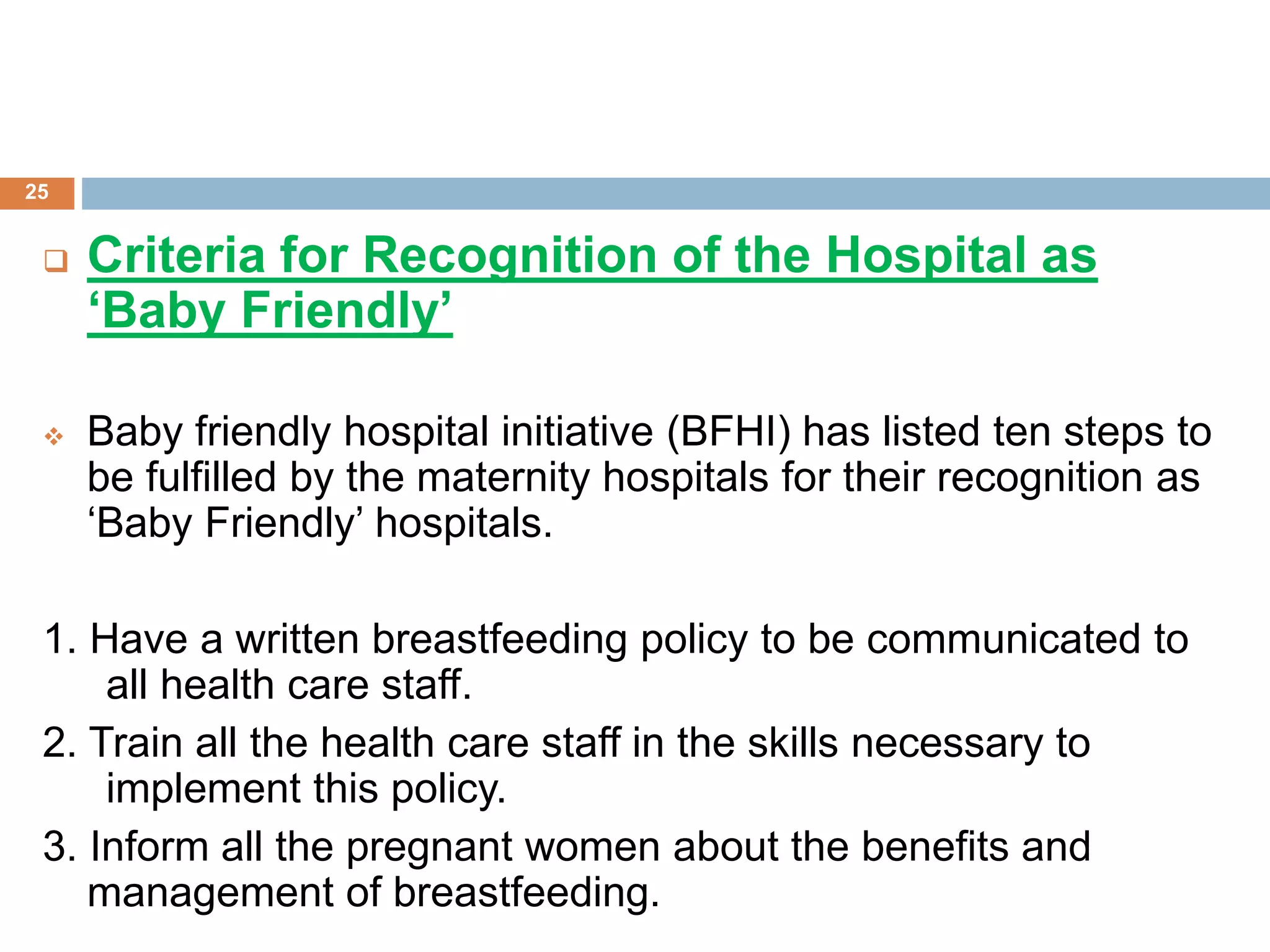  Criteria for Recognition of the Hospital as
‘Baby Friendly’
 Baby friendly hospital initiative (BFHI) has listed ten steps to
be fulfilled by the maternity hospitals for their recognition as
‘Baby Friendly’ hospitals.
1. Have a written breastfeeding policy to be communicated to
all health care staff.
2. Train all the health care staff in the skills necessary to
implement this policy.
3. Inform all the pregnant women about the benefits and
management of breastfeeding.
25
 