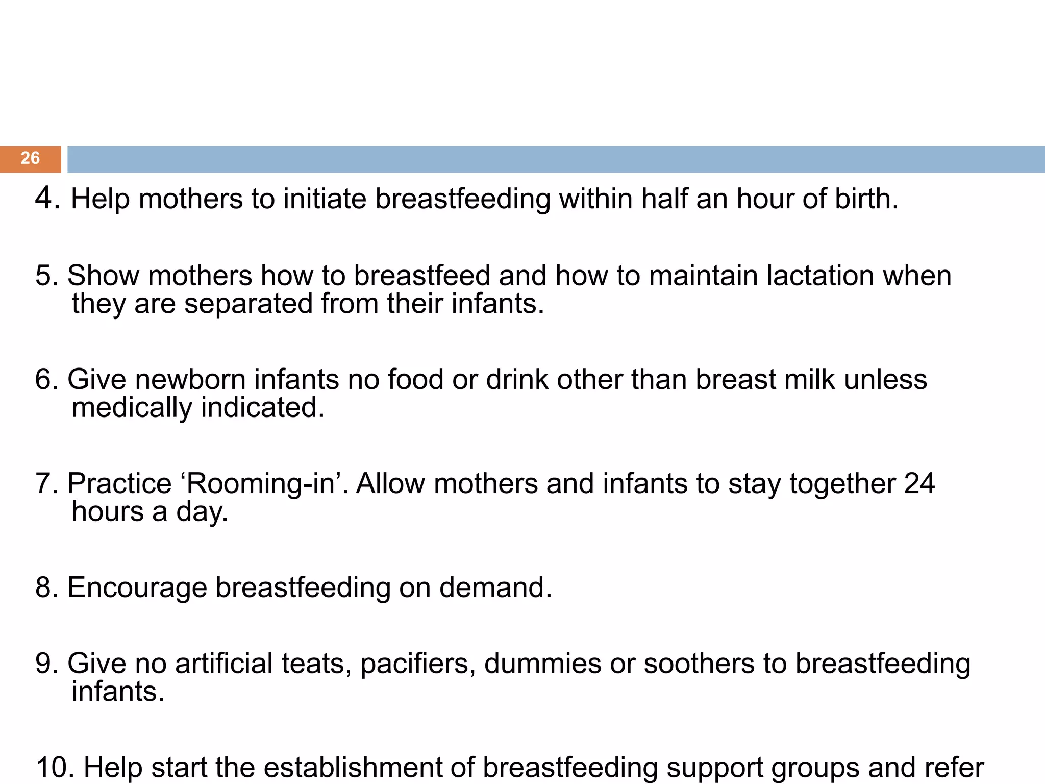 4. Help mothers to initiate breastfeeding within half an hour of birth.
5. Show mothers how to breastfeed and how to maintain lactation when
they are separated from their infants.
6. Give newborn infants no food or drink other than breast milk unless
medically indicated.
7. Practice ‘Rooming-in’. Allow mothers and infants to stay together 24
hours a day.
8. Encourage breastfeeding on demand.
9. Give no artificial teats, pacifiers, dummies or soothers to breastfeeding
infants.
10. Help start the establishment of breastfeeding support groups and refer
26
 