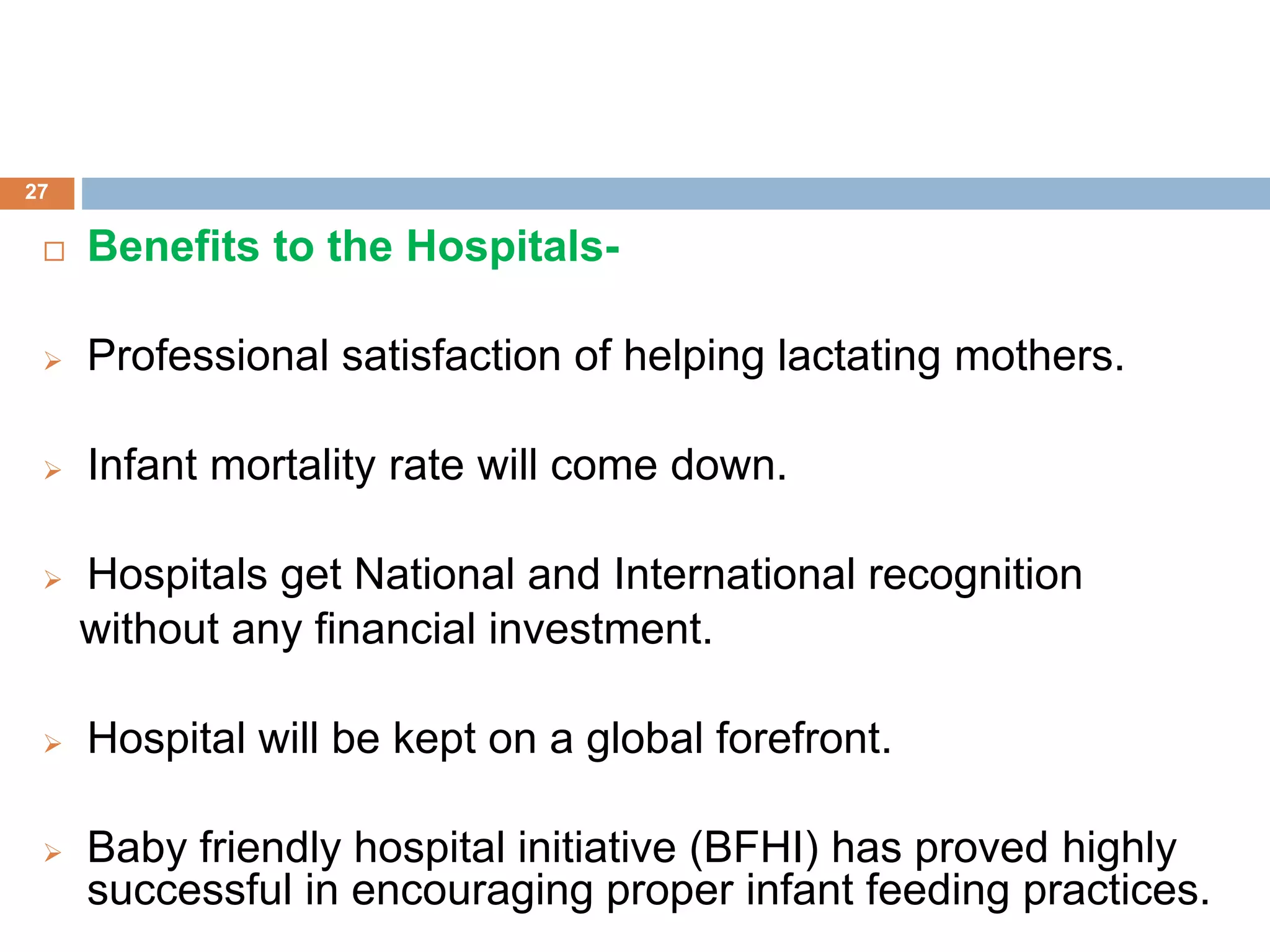  Benefits to the Hospitals-
 Professional satisfaction of helping lactating mothers.
 Infant mortality rate will come down.
 Hospitals get National and International recognition
without any financial investment.
 Hospital will be kept on a global forefront.
 Baby friendly hospital initiative (BFHI) has proved highly
successful in encouraging proper infant feeding practices.
27
 