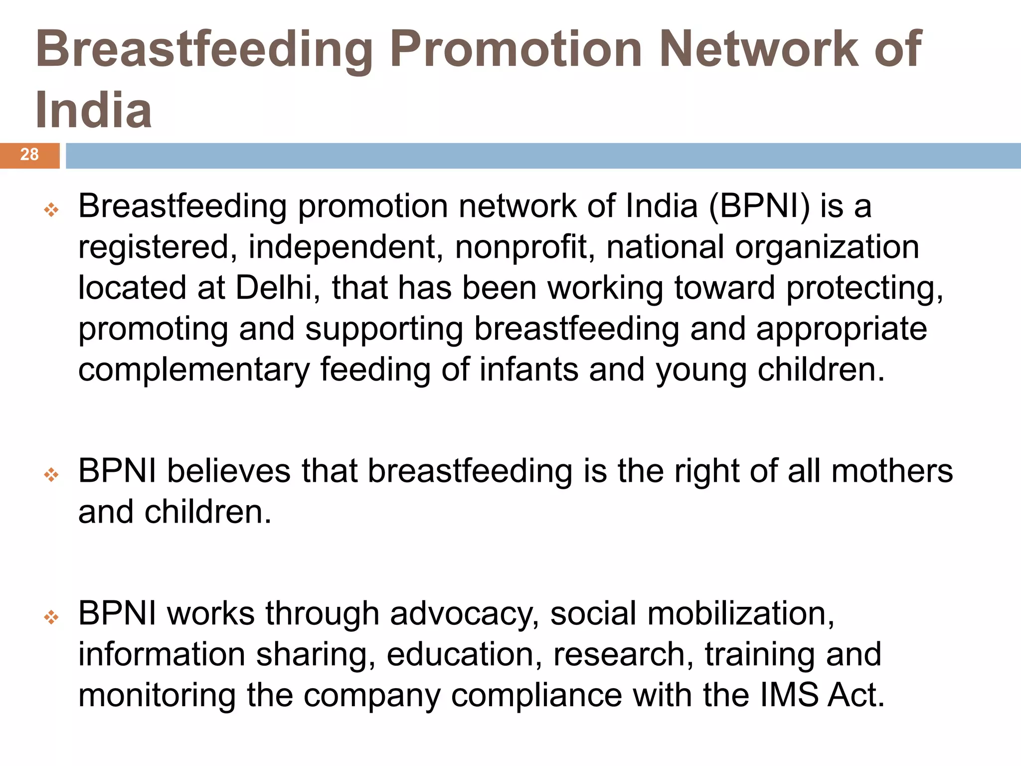 Breastfeeding Promotion Network of
India
 Breastfeeding promotion network of India (BPNI) is a
registered, independent, nonprofit, national organization
located at Delhi, that has been working toward protecting,
promoting and supporting breastfeeding and appropriate
complementary feeding of infants and young children.
 BPNI believes that breastfeeding is the right of all mothers
and children.
 BPNI works through advocacy, social mobilization,
information sharing, education, research, training and
monitoring the company compliance with the IMS Act.
28
 