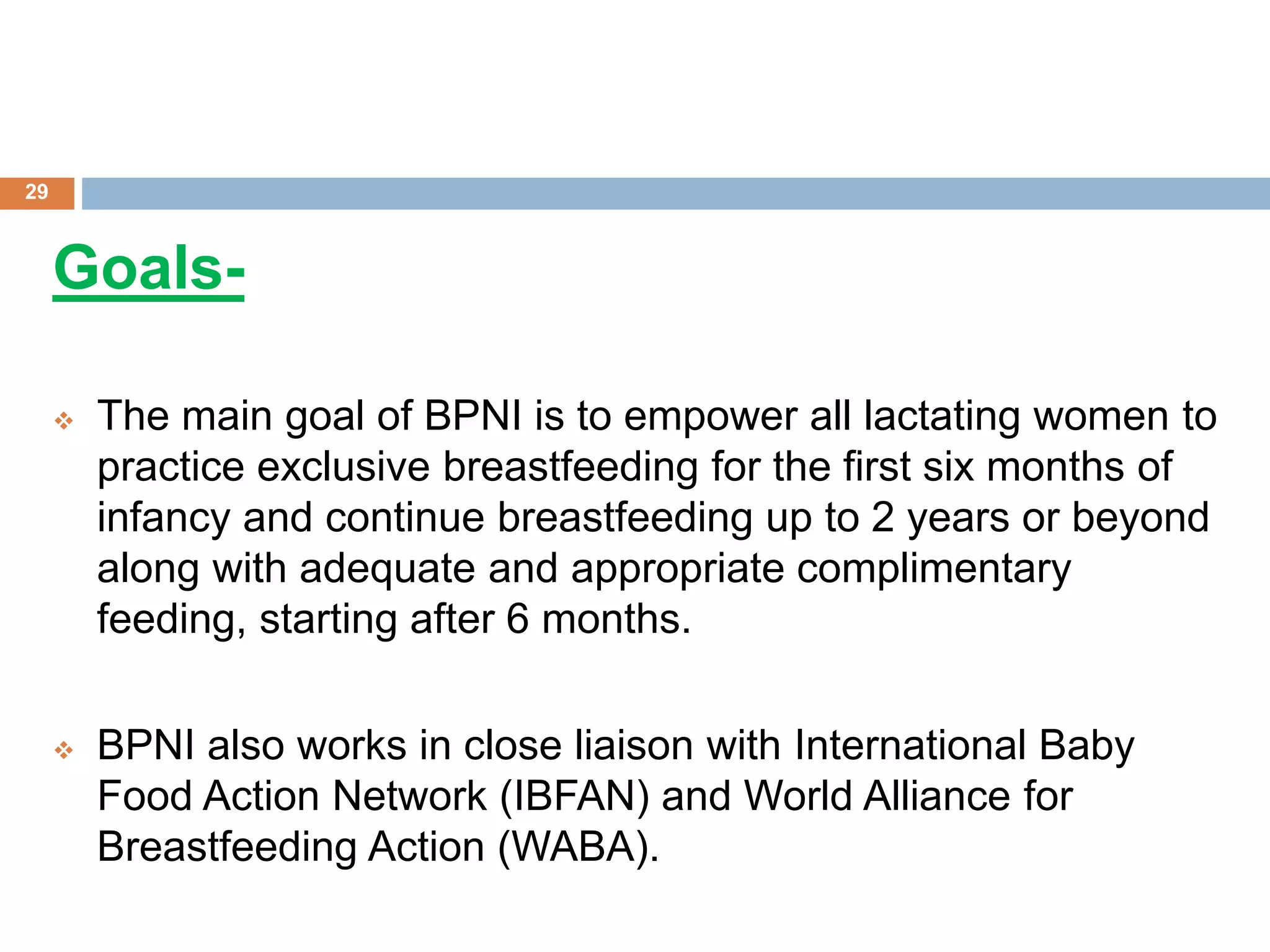 Goals-
 The main goal of BPNI is to empower all lactating women to
practice exclusive breastfeeding for the first six months of
infancy and continue breastfeeding up to 2 years or beyond
along with adequate and appropriate complimentary
feeding, starting after 6 months.
 BPNI also works in close liaison with International Baby
Food Action Network (IBFAN) and World Alliance for
Breastfeeding Action (WABA).
29
 