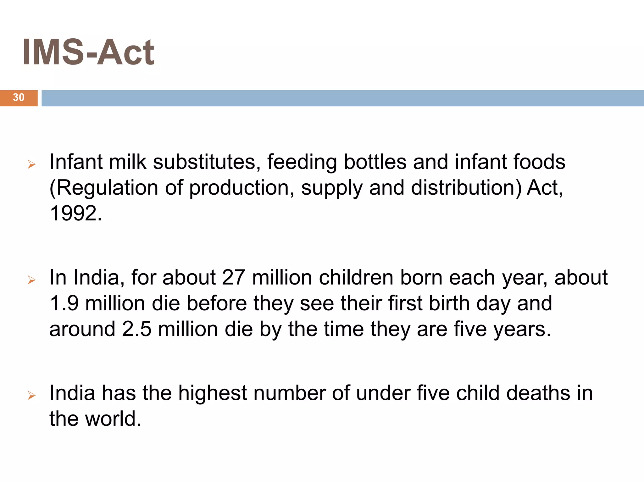 IMS-Act
 Infant milk substitutes, feeding bottles and infant foods
(Regulation of production, supply and distribution) Act,
1992.
 In India, for about 27 million children born each year, about
1.9 million die before they see their first birth day and
around 2.5 million die by the time they are five years.
 India has the highest number of under five child deaths in
the world.
30
 