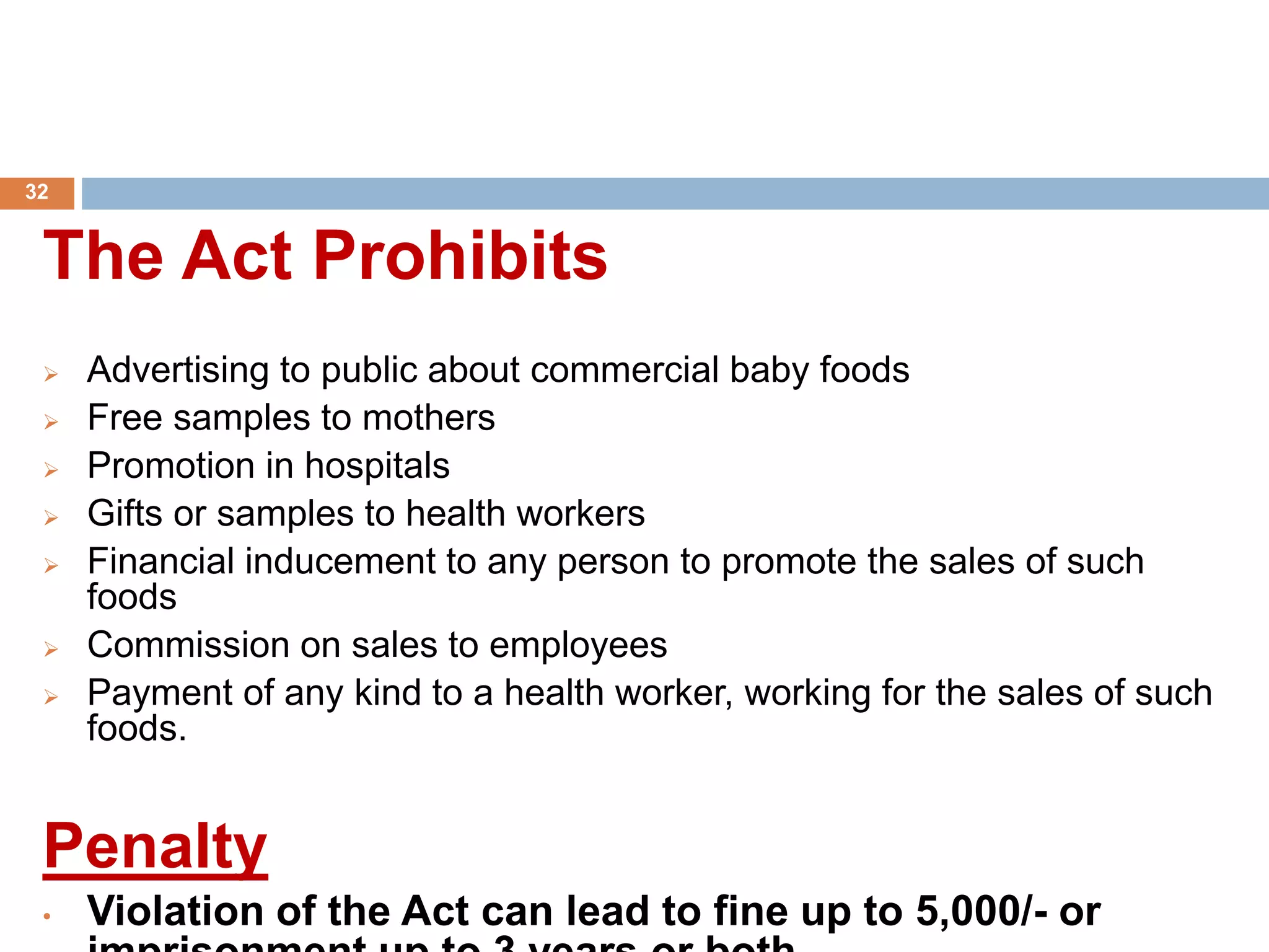 The Act Prohibits
 Advertising to public about commercial baby foods
 Free samples to mothers
 Promotion in hospitals
 Gifts or samples to health workers
 Financial inducement to any person to promote the sales of such
foods
 Commission on sales to employees
 Payment of any kind to a health worker, working for the sales of such
foods.
Penalty
• Violation of the Act can lead to fine up to 5,000/- or
32
 