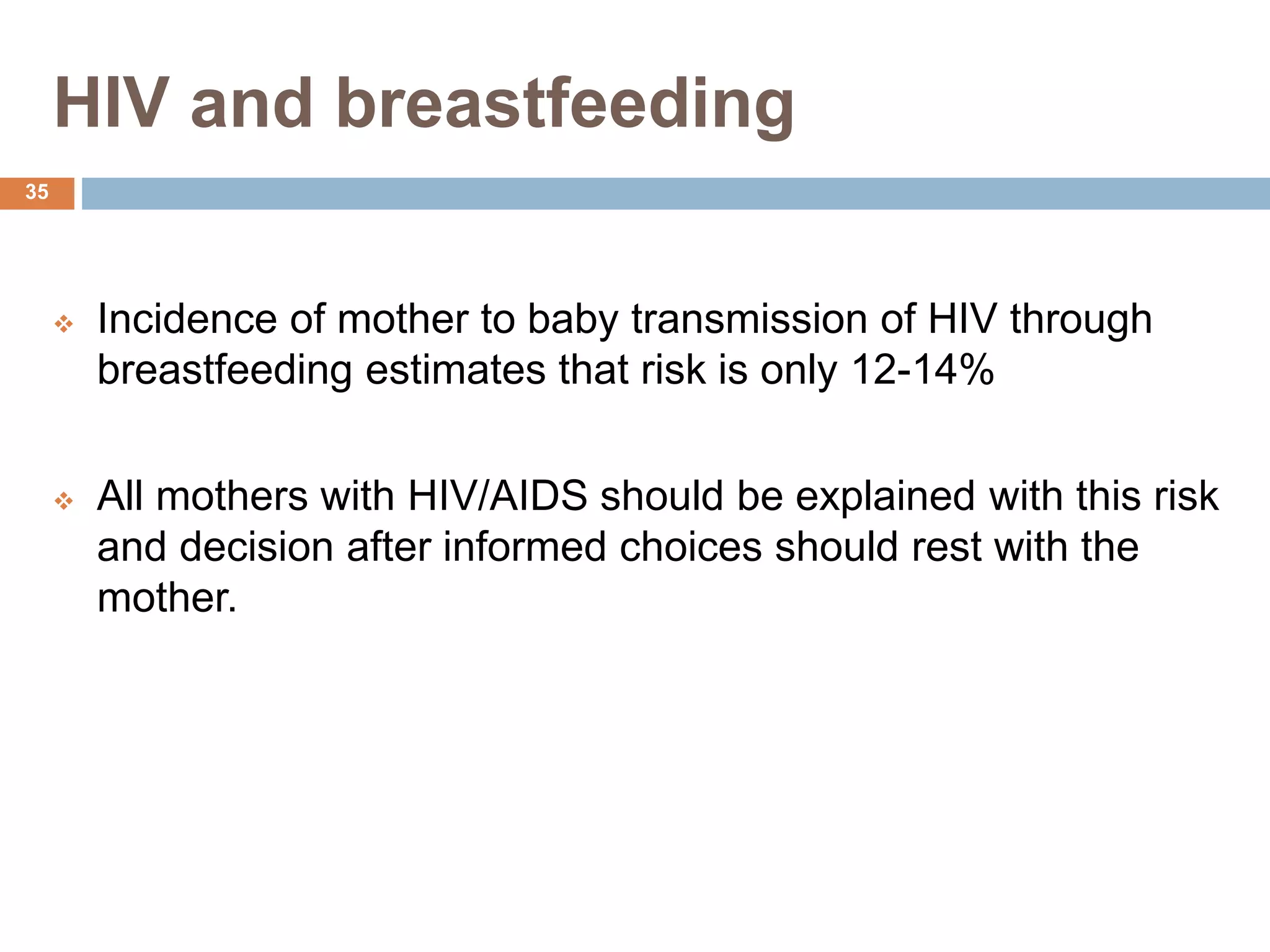 HIV and breastfeeding
 Incidence of mother to baby transmission of HIV through
breastfeeding estimates that risk is only 12-14%
 All mothers with HIV/AIDS should be explained with this risk
and decision after informed choices should rest with the
mother.
35
 