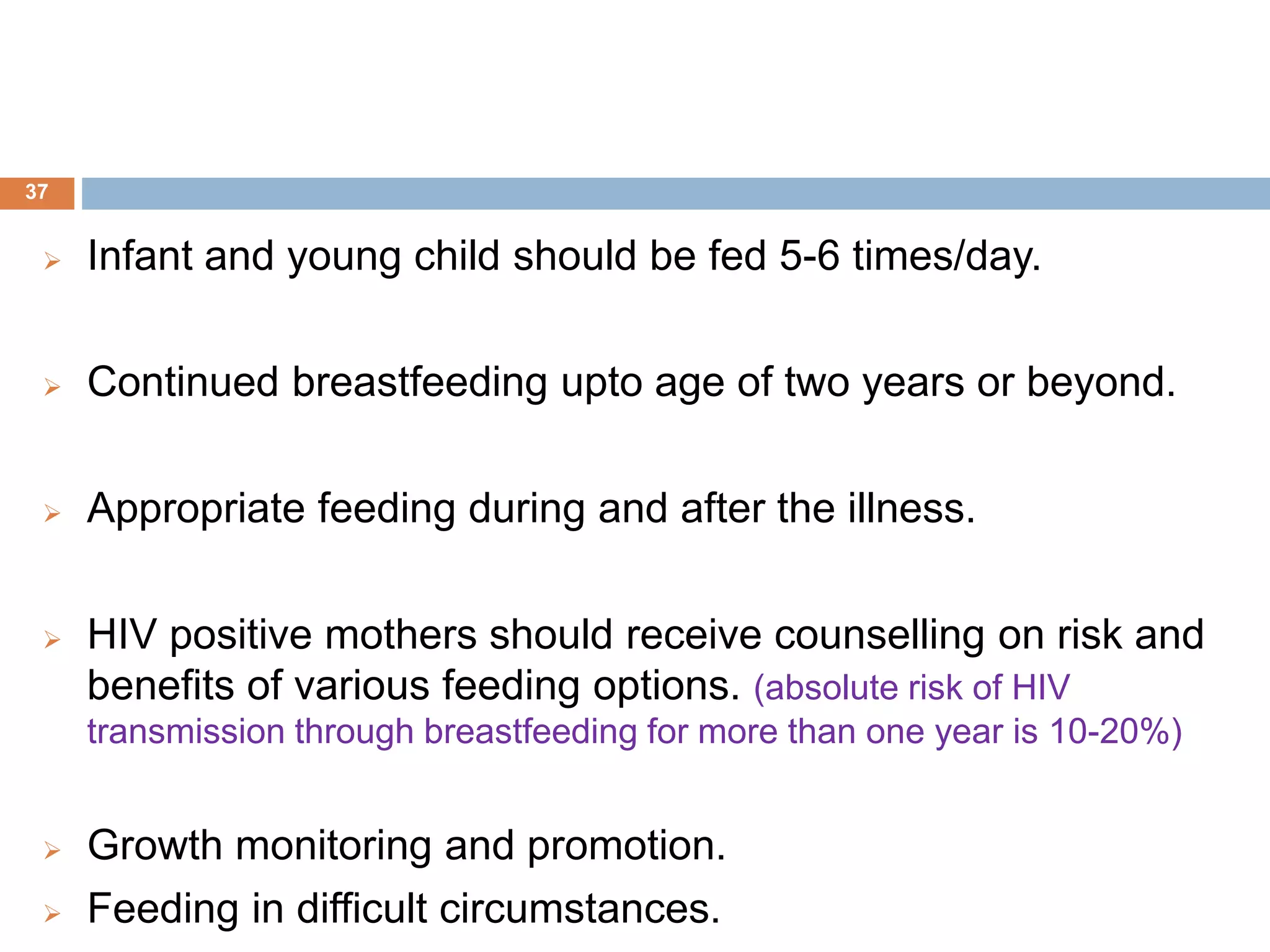  Infant and young child should be fed 5-6 times/day.
 Continued breastfeeding upto age of two years or beyond.
 Appropriate feeding during and after the illness.
 HIV positive mothers should receive counselling on risk and
benefits of various feeding options. (absolute risk of HIV
transmission through breastfeeding for more than one year is 10-20%)
 Growth monitoring and promotion.
 Feeding in difficult circumstances.
37
 
